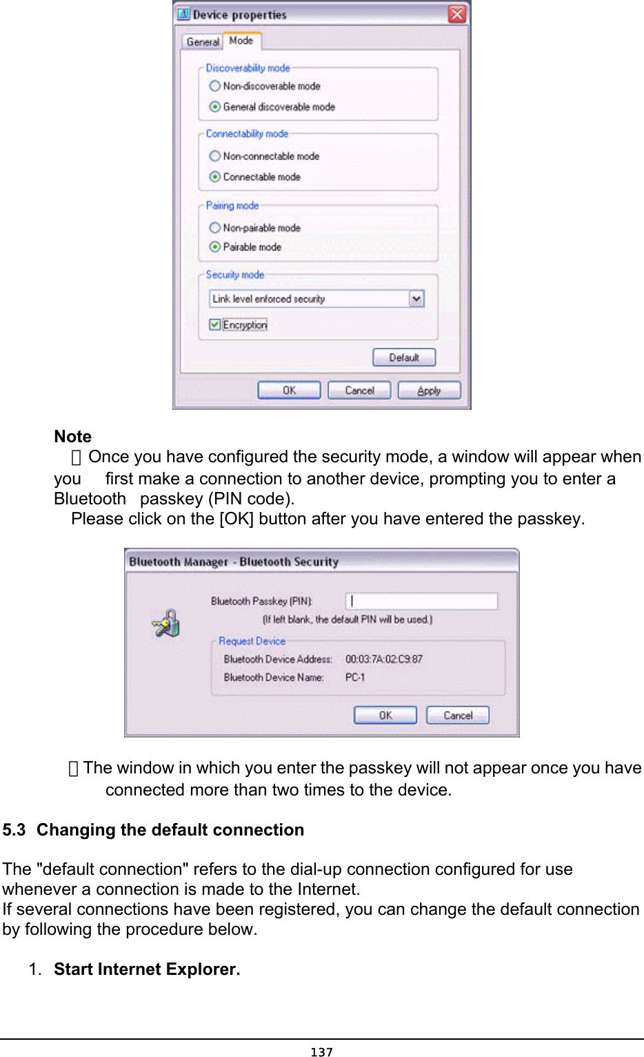  Note  ．Once you have configured the security mode, a window will appear when you    first make a connection to another device, prompting you to enter a Bluetooth   passkey (PIN code).   Please click on the [OK] button after you have entered the passkey.     ．The window in which you enter the passkey will not appear once you have       connected more than two times to the device. 5.3  Changing the default connection The &quot;default connection&quot; refers to the dial-up connection configured for use whenever a connection is made to the Internet. If several connections have been registered, you can change the default connection by following the procedure below. 1.  Start Internet Explorer.  137
