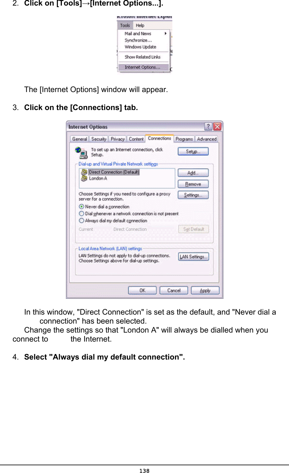  2.  Click on [Tools]→[Internet Options...].     The [Internet Options] window will appear. 3.  Click on the [Connections] tab.        In this window, &quot;Direct Connection&quot; is set as the default, and &quot;Never dial a        connection&quot; has been selected.       Change the settings so that &quot;London A&quot; will always be dialled when you connect to     the Internet. 4.  Select &quot;Always dial my default connection&quot;.  138