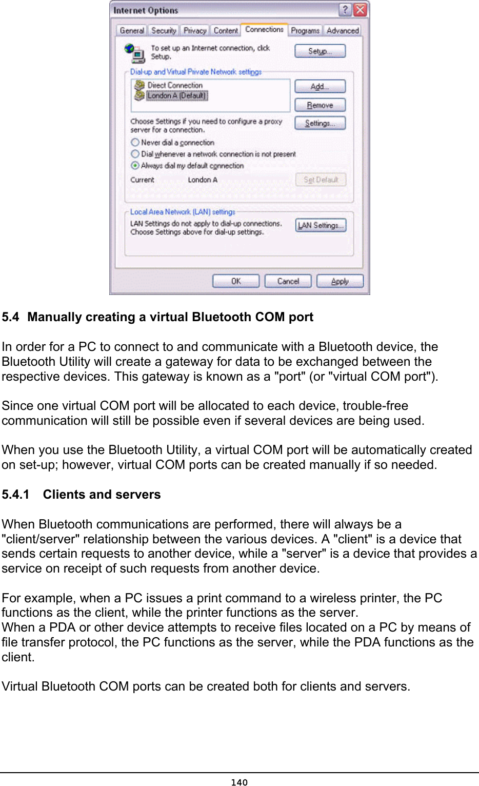   5.4  Manually creating a virtual Bluetooth COM port In order for a PC to connect to and communicate with a Bluetooth device, the Bluetooth Utility will create a gateway for data to be exchanged between the respective devices. This gateway is known as a &quot;port&quot; (or &quot;virtual COM port&quot;).  Since one virtual COM port will be allocated to each device, trouble-free communication will still be possible even if several devices are being used.  When you use the Bluetooth Utility, a virtual COM port will be automatically created on set-up; however, virtual COM ports can be created manually if so needed. 5.4.1    Clients and servers When Bluetooth communications are performed, there will always be a &quot;client/server&quot; relationship between the various devices. A &quot;client&quot; is a device that sends certain requests to another device, while a &quot;server&quot; is a device that provides a service on receipt of such requests from another device.    For example, when a PC issues a print command to a wireless printer, the PC functions as the client, while the printer functions as the server. When a PDA or other device attempts to receive files located on a PC by means of file transfer protocol, the PC functions as the server, while the PDA functions as the client.  Virtual Bluetooth COM ports can be created both for clients and servers.    140