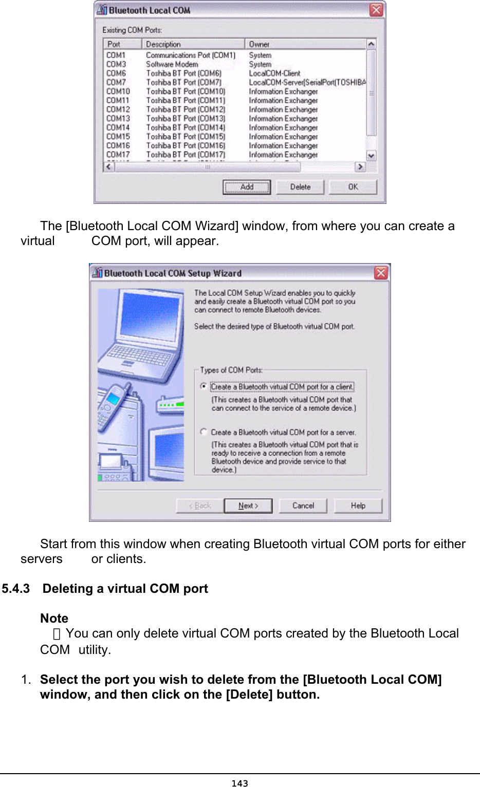         The [Bluetooth Local COM Wizard] window, from where you can create a virtual     COM port, will appear.        Start from this window when creating Bluetooth virtual COM ports for either servers     or clients. 5.4.3  Deleting a virtual COM port Note  ．You can only delete virtual COM ports created by the Bluetooth Local COM  utility. 1.  Select the port you wish to delete from the [Bluetooth Local COM] window, and then click on the [Delete] button.  143