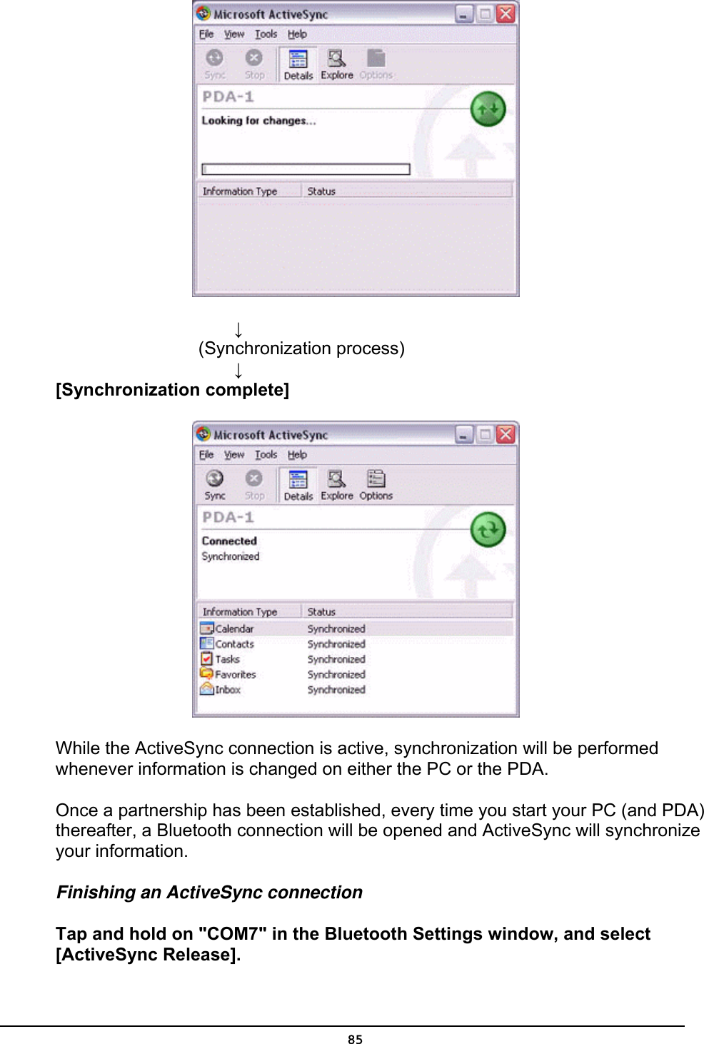             ↓         (Synchronization process)           ↓ [Synchronization complete]  While the ActiveSync connection is active, synchronization will be performed whenever information is changed on either the PC or the PDA.  Once a partnership has been established, every time you start your PC (and PDA) thereafter, a Bluetooth connection will be opened and ActiveSync will synchronize your information. Finishing an ActiveSync connection Tap and hold on &quot;COM7&quot; in the Bluetooth Settings window, and select [ActiveSync Release].  85