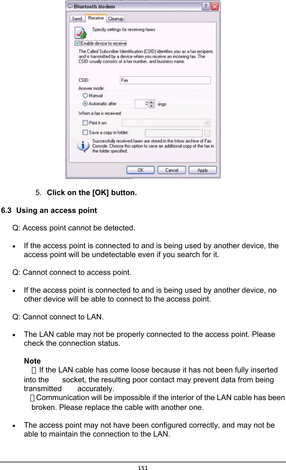   5.  Click on the [OK] button. 6.3  Using an access point Q: Access point cannot be detected. •  If the access point is connected to and is being used by another device, the access point will be undetectable even if you search for it. Q: Cannot connect to access point. •  If the access point is connected to and is being used by another device, no other device will be able to connect to the access point. Q: Cannot connect to LAN. •  The LAN cable may not be properly connected to the access point. Please check the connection status.   Note  ．If the LAN cable has come loose because it has not been fully inserted into the    socket, the resulting poor contact may prevent data from being transmitted   accurately.  ．Communication will be impossible if the interior of the LAN cable has been   broken. Please replace the cable with another one. •  The access point may not have been configured correctly, and may not be able to maintain the connection to the LAN.  151