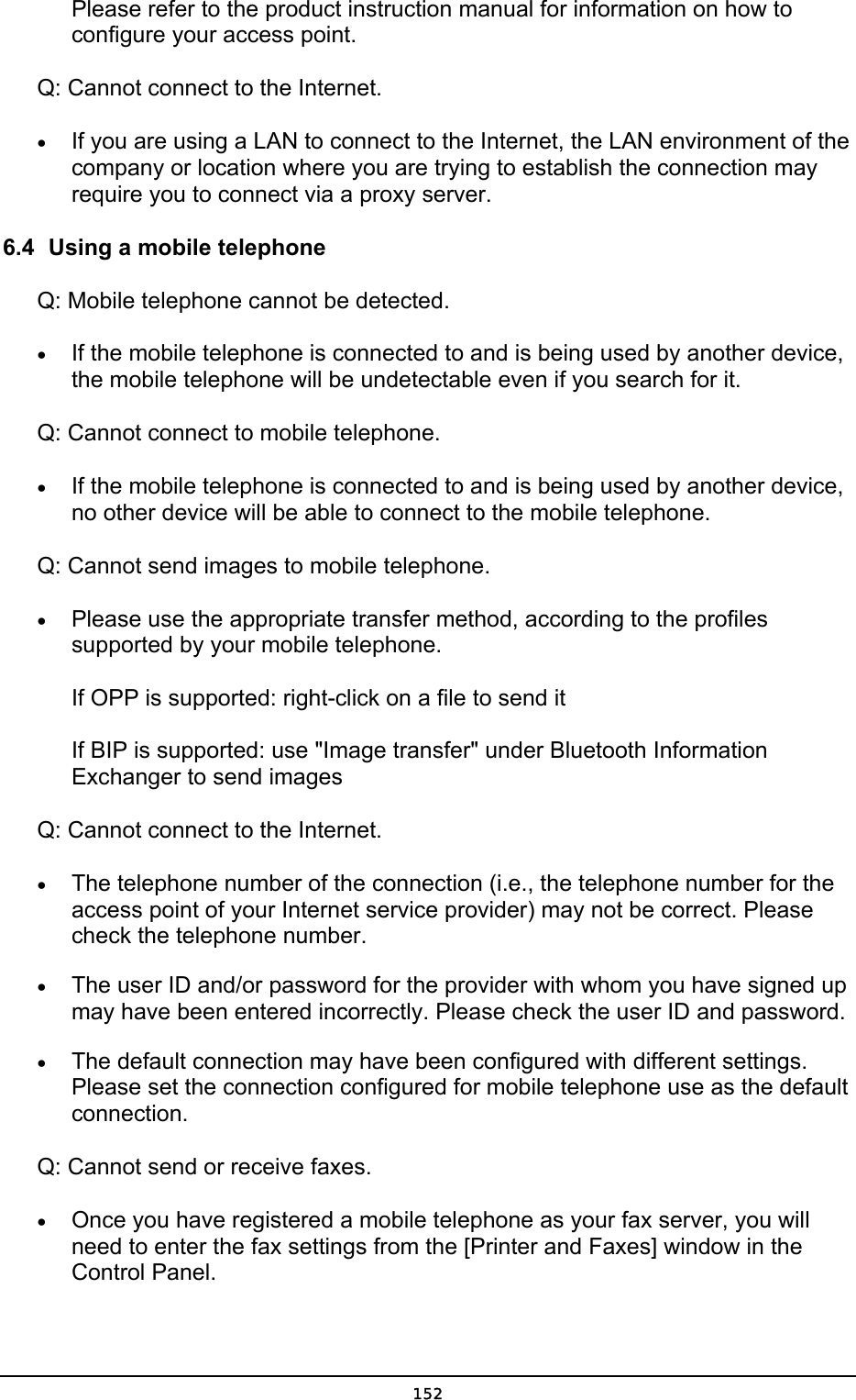  Please refer to the product instruction manual for information on how to configure your access point.   Q: Cannot connect to the Internet. •  If you are using a LAN to connect to the Internet, the LAN environment of the company or location where you are trying to establish the connection may require you to connect via a proxy server. 6.4  Using a mobile telephone Q: Mobile telephone cannot be detected. •  If the mobile telephone is connected to and is being used by another device, the mobile telephone will be undetectable even if you search for it.   Q: Cannot connect to mobile telephone. •  If the mobile telephone is connected to and is being used by another device, no other device will be able to connect to the mobile telephone. Q: Cannot send images to mobile telephone. •  Please use the appropriate transfer method, according to the profiles supported by your mobile telephone.  If OPP is supported: right-click on a file to send it  If BIP is supported: use &quot;Image transfer&quot; under Bluetooth Information Exchanger to send images Q: Cannot connect to the Internet. •  The telephone number of the connection (i.e., the telephone number for the access point of your Internet service provider) may not be correct. Please check the telephone number. •  The user ID and/or password for the provider with whom you have signed up may have been entered incorrectly. Please check the user ID and password. •  The default connection may have been configured with different settings. Please set the connection configured for mobile telephone use as the default connection. Q: Cannot send or receive faxes. •  Once you have registered a mobile telephone as your fax server, you will need to enter the fax settings from the [Printer and Faxes] window in the Control Panel.  152