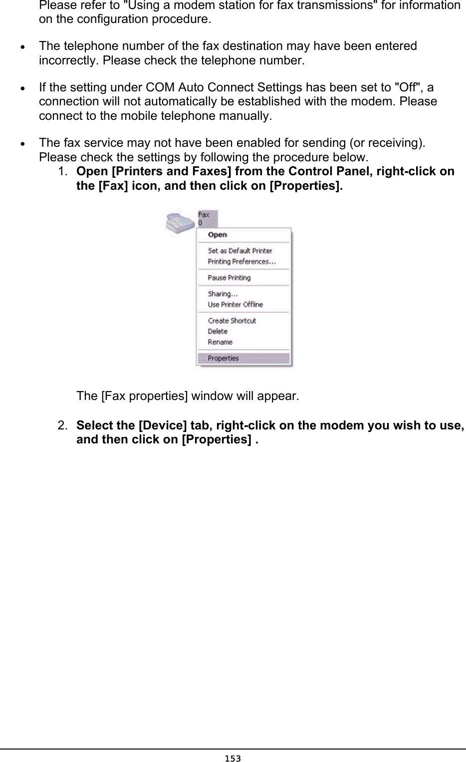  Please refer to &quot;Using a modem station for fax transmissions&quot; for information on the configuration procedure. •  The telephone number of the fax destination may have been entered incorrectly. Please check the telephone number. •  If the setting under COM Auto Connect Settings has been set to &quot;Off&quot;, a connection will not automatically be established with the modem. Please connect to the mobile telephone manually. •  The fax service may not have been enabled for sending (or receiving). Please check the settings by following the procedure below. 1.  Open [Printers and Faxes] from the Control Panel, right-click on the [Fax] icon, and then click on [Properties].    The [Fax properties] window will appear. 2.  Select the [Device] tab, right-click on the modem you wish to use, and then click on [Properties] .  153