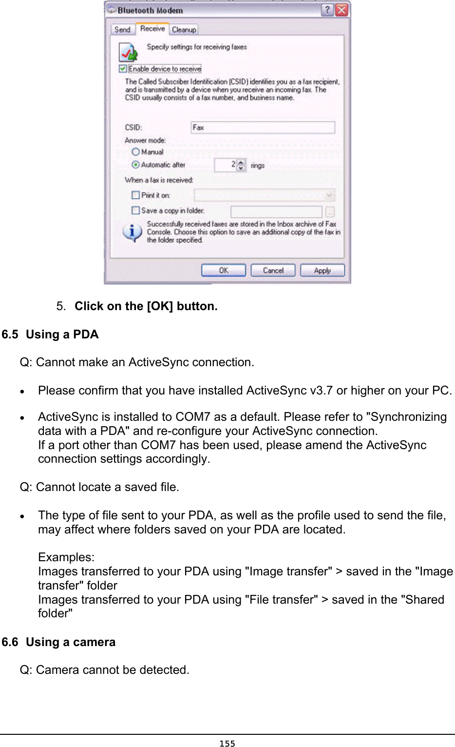  5.  Click on the [OK] button. 6.5  Using a PDA Q: Cannot make an ActiveSync connection. •  Please confirm that you have installed ActiveSync v3.7 or higher on your PC. •  ActiveSync is installed to COM7 as a default. Please refer to &quot;Synchronizing data with a PDA&quot; and re-configure your ActiveSync connection. If a port other than COM7 has been used, please amend the ActiveSync connection settings accordingly. Q: Cannot locate a saved file. •  The type of file sent to your PDA, as well as the profile used to send the file, may affect where folders saved on your PDA are located.  Examples: Images transferred to your PDA using &quot;Image transfer&quot; &gt; saved in the &quot;Image transfer&quot; folder Images transferred to your PDA using &quot;File transfer&quot; &gt; saved in the &quot;Shared folder&quot;  6.6  Using a camera Q: Camera cannot be detected.  155