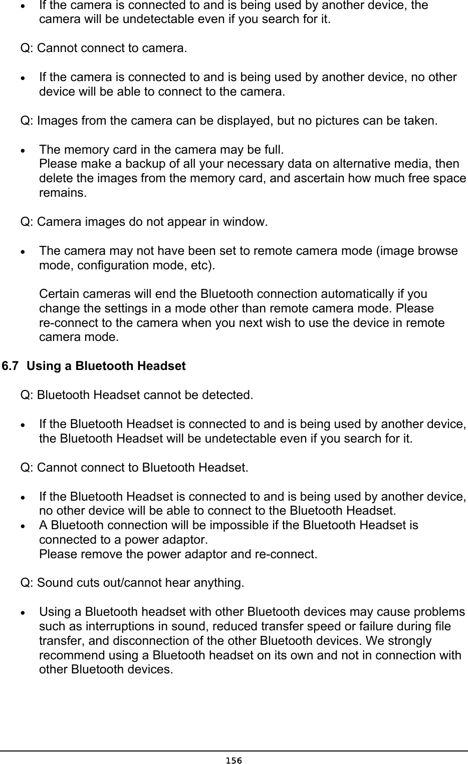  •  If the camera is connected to and is being used by another device, the camera will be undetectable even if you search for it.   Q: Cannot connect to camera. •  If the camera is connected to and is being used by another device, no other device will be able to connect to the camera. Q: Images from the camera can be displayed, but no pictures can be taken. •  The memory card in the camera may be full. Please make a backup of all your necessary data on alternative media, then delete the images from the memory card, and ascertain how much free space remains.  Q: Camera images do not appear in window. •  The camera may not have been set to remote camera mode (image browse mode, configuration mode, etc).  Certain cameras will end the Bluetooth connection automatically if you change the settings in a mode other than remote camera mode. Please re-connect to the camera when you next wish to use the device in remote camera mode.   6.7  Using a Bluetooth Headset Q: Bluetooth Headset cannot be detected. •  If the Bluetooth Headset is connected to and is being used by another device, the Bluetooth Headset will be undetectable even if you search for it. Q: Cannot connect to Bluetooth Headset. •  If the Bluetooth Headset is connected to and is being used by another device, no other device will be able to connect to the Bluetooth Headset.   •  A Bluetooth connection will be impossible if the Bluetooth Headset is connected to a power adaptor. Please remove the power adaptor and re-connect. Q: Sound cuts out/cannot hear anything. •  Using a Bluetooth headset with other Bluetooth devices may cause problems such as interruptions in sound, reduced transfer speed or failure during file transfer, and disconnection of the other Bluetooth devices. We strongly recommend using a Bluetooth headset on its own and not in connection with other Bluetooth devices.  156