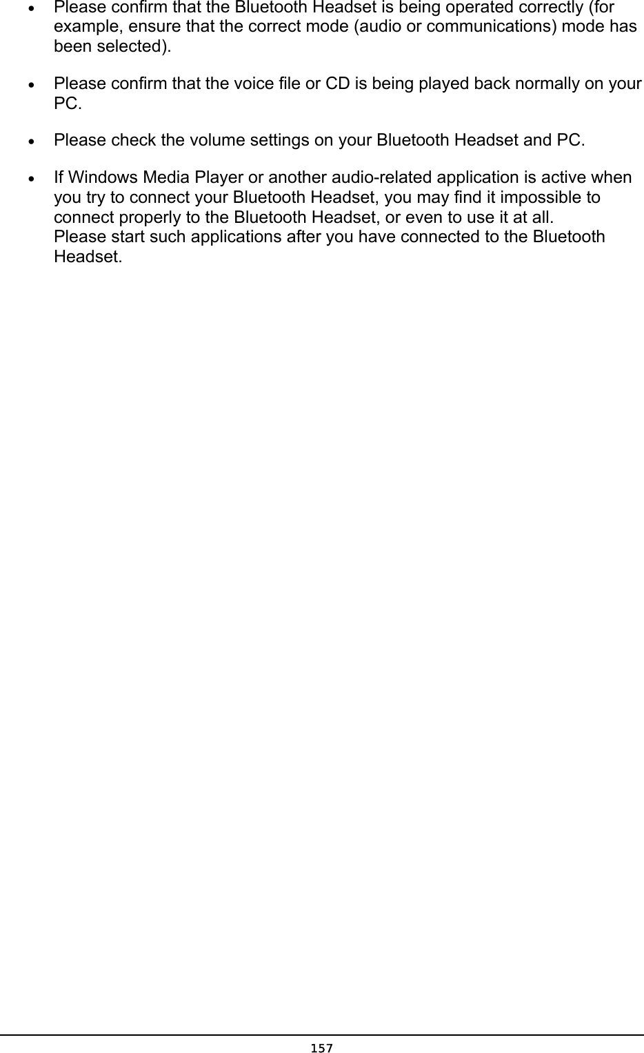  •  Please confirm that the Bluetooth Headset is being operated correctly (for example, ensure that the correct mode (audio or communications) mode has been selected). •  Please confirm that the voice file or CD is being played back normally on your PC. •  Please check the volume settings on your Bluetooth Headset and PC. •  If Windows Media Player or another audio-related application is active when you try to connect your Bluetooth Headset, you may find it impossible to connect properly to the Bluetooth Headset, or even to use it at all. Please start such applications after you have connected to the Bluetooth Headset.   157