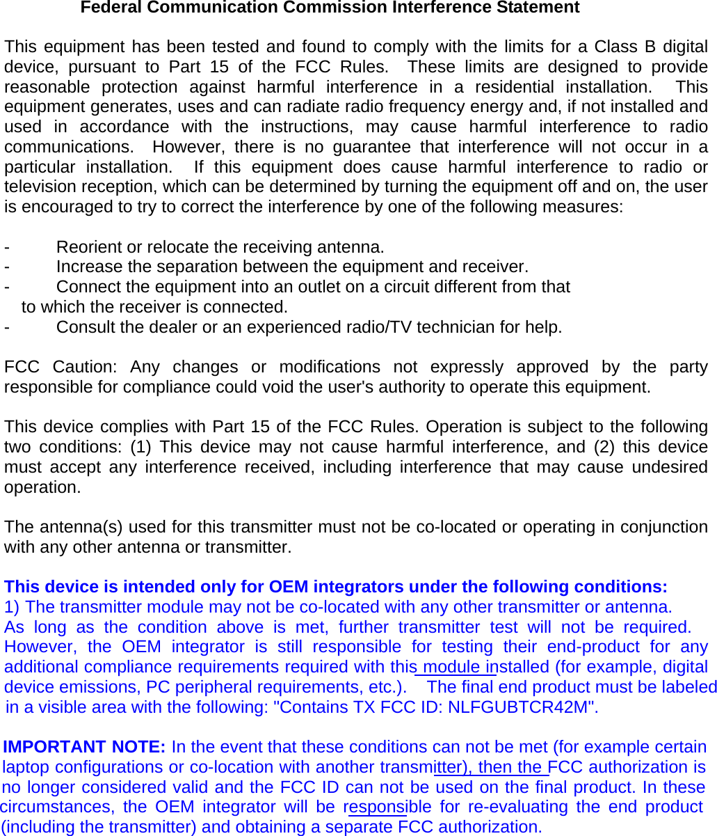 Federal Communication Commission Interference Statement  This equipment has been tested and found to comply with the limits for a Class B digital device, pursuant to Part 15 of the FCC Rules.  These limits are designed to provide reasonable protection against harmful interference in a residential installation.  This equipment generates, uses and can radiate radio frequency energy and, if not installed and used in accordance with the instructions, may cause harmful interference to radio communications.  However, there is no guarantee that interference will not occur in a particular installation.  If this equipment does cause harmful interference to radio or television reception, which can be determined by turning the equipment off and on, the user is encouraged to try to correct the interference by one of the following measures:  -  Reorient or relocate the receiving antenna. -  Increase the separation between the equipment and receiver. -  Connect the equipment into an outlet on a circuit different from that to which the receiver is connected. -  Consult the dealer or an experienced radio/TV technician for help.  FCC Caution: Any changes or modifications not expressly approved by the party responsible for compliance could void the user&apos;s authority to operate this equipment.  This device complies with Part 15 of the FCC Rules. Operation is subject to the following two conditions: (1) This device may not cause harmful interference, and (2) this device must accept any interference received, including interference that may cause undesired operation.  The antenna(s) used for this transmitter must not be co-located or operating in conjunction with any other antenna or transmitter.  This device is intended only for OEM integrators under the following conditions: 1) The transmitter module may not be co-located with any other transmitter or antenna. As long as the condition above is met, further transmitter test will not be required. However, the OEM integrator is still responsible for testing their end-product for any additional compliance requirements required with this module installed (for example, digital device emissions, PC peripheral requirements, etc.).    The final end product must be labeled           in a visible area with the following: &quot;Contains TX FCC ID: NLFGUBTCR42M&quot;.           IMPORTANT NOTE: In the event that these conditions can not be met (for example certain          laptop configurations or co-location with another transmitter), then the FCC authorization is         no longer considered valid and the FCC ID can not be used on the final product. In these       circumstances, the OEM integrator will be responsible for re-evaluating the end product           (including the transmitter) and obtaining a separate FCC authorization.  