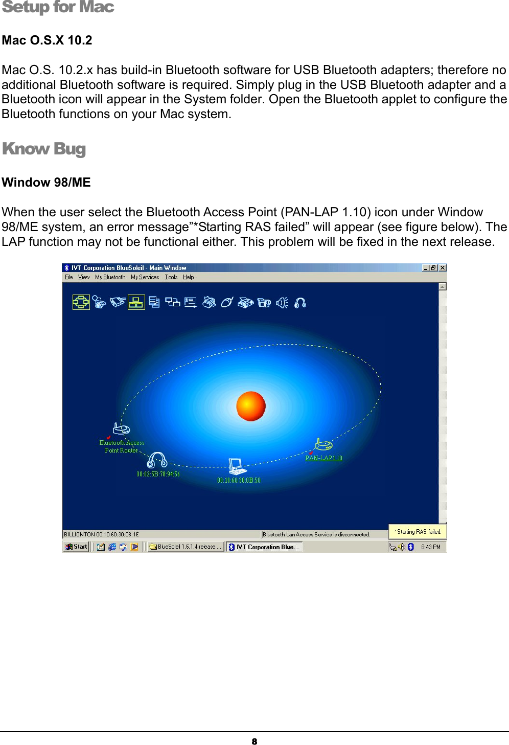  8Setup for Mac Mac O.S.X 10.2   Mac O.S. 10.2.x has build-in Bluetooth software for USB Bluetooth adapters; therefore no additional Bluetooth software is required. Simply plug in the USB Bluetooth adapter and a Bluetooth icon will appear in the System folder. Open the Bluetooth applet to configure the Bluetooth functions on your Mac system. Know Bug  Window 98/ME   When the user select the Bluetooth Access Point (PAN-LAP 1.10) icon under Window 98/ME system, an error message”*Starting RAS failed” will appear (see figure below). The LAP function may not be functional either. This problem will be fixed in the next release.   