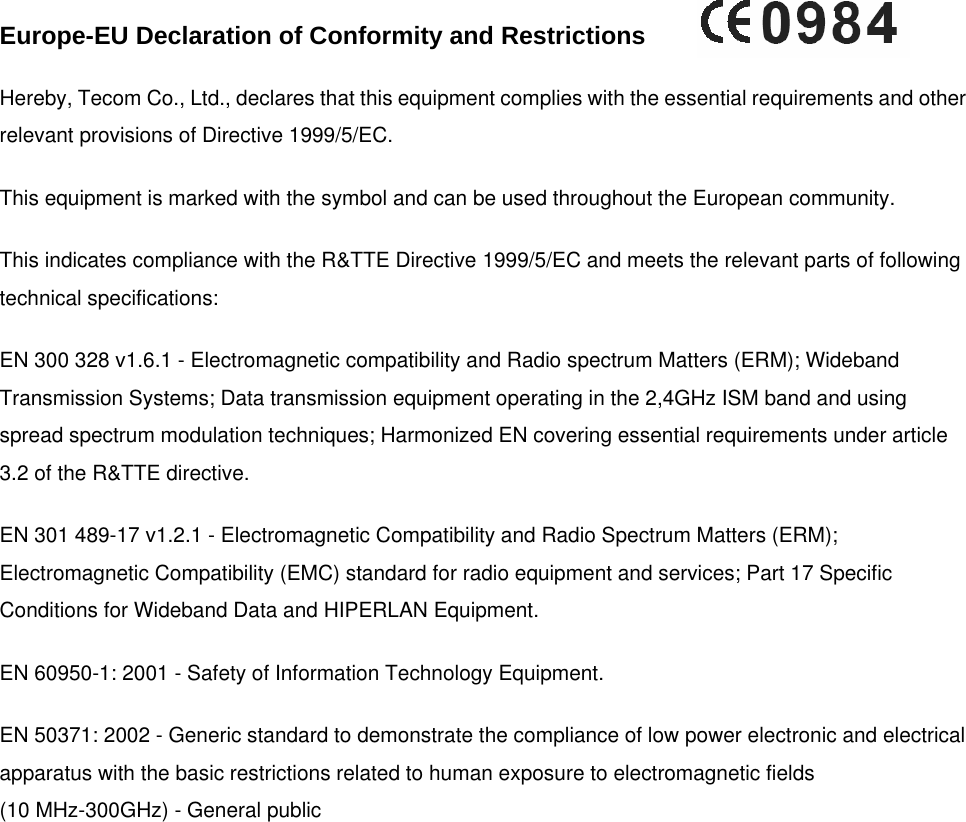    Europe-EU Declaration of Conformity and Restrictions   Hereby, Tecom Co., Ltd., declares that this equipment complies with the essential requirements and other relevant provisions of Directive 1999/5/EC. This equipment is marked with the symbol and can be used throughout the European community.  This indicates compliance with the R&amp;TTE Directive 1999/5/EC and meets the relevant parts of following technical specifications: EN 300 328 v1.6.1 - Electromagnetic compatibility and Radio spectrum Matters (ERM); Wideband Transmission Systems; Data transmission equipment operating in the 2,4GHz ISM band and using spread spectrum modulation techniques; Harmonized EN covering essential requirements under article 3.2 of the R&amp;TTE directive. EN 301 489-17 v1.2.1 - Electromagnetic Compatibility and Radio Spectrum Matters (ERM); Electromagnetic Compatibility (EMC) standard for radio equipment and services; Part 17 Specific Conditions for Wideband Data and HIPERLAN Equipment. EN 60950-1: 2001 - Safety of Information Technology Equipment.  EN 50371: 2002 - Generic standard to demonstrate the compliance of low power electronic and electrical apparatus with the basic restrictions related to human exposure to electromagnetic fields(10 MHz-300GHz) - General public 