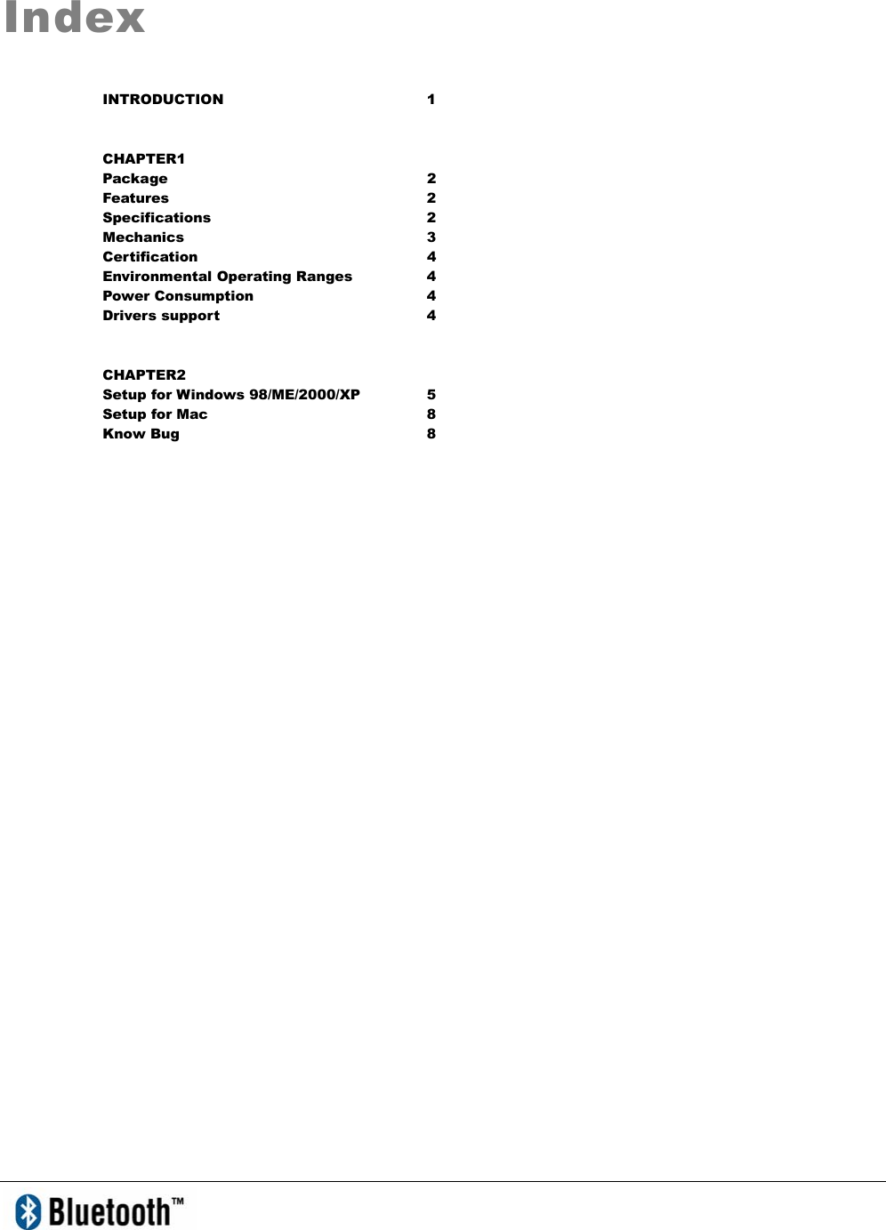   Index INTRODUCTION 1 CHAPTER1 Package 2 Features 2 Specifications 2 Mechanics 3 Certification 4 Environmental Operating Ranges  4 Power Consumption  4 Drivers support    4 CHAPTER2 Setup for Windows 98/ME/2000/XP  5 Setup for Mac  8 Know Bug  8 