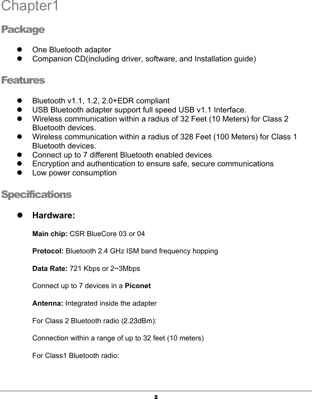  2 Chapter1 Package z  One Bluetooth adapter z  Companion CD(including driver, software, and Installation guide) Features z  Bluetooth v1.1, 1.2, 2.0+EDR compliant z  USB Bluetooth adapter support full speed USB v1.1 Interface. z  Wireless communication within a radius of 32 Feet (10 Meters) for Class 2 Bluetooth devices. z  Wireless communication within a radius of 328 Feet (100 Meters) for Class 1 Bluetooth devices. z  Connect up to 7 different Bluetooth enabled devices z  Encryption and authentication to ensure safe, secure communications z  Low power consumption Specifications z Hardware: Main chip: CSR BlueCore 03 or 04 Protocol: Bluetooth 2.4 GHz ISM band frequency hopping Data Rate: 721 Kbps or 2~3Mbps Connect up to 7 devices in a Piconet Antenna: Integrated inside the adapter For Class 2 Bluetooth radio (2.23dBm): Connection within a range of up to 32 feet (10 meters) For Class1 Bluetooth radio:  1 