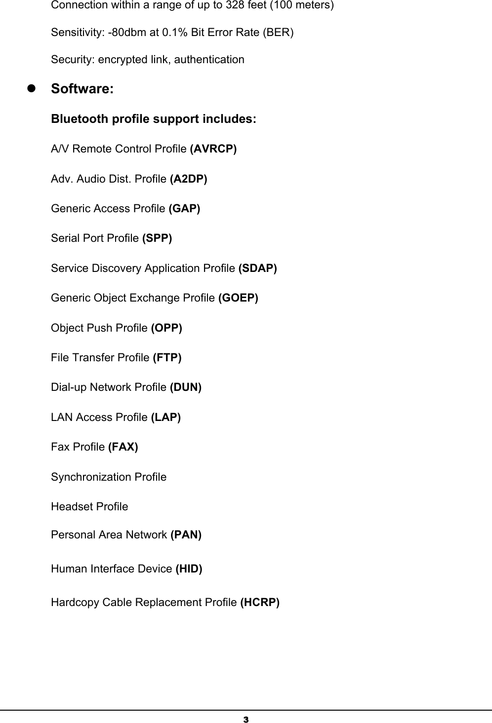  3Connection within a range of up to 328 feet (100 meters) Sensitivity: -80dbm at 0.1% Bit Error Rate (BER) Security: encrypted link, authentication z Software: Bluetooth profile support includes: A/V Remote Control Profile (AVRCP) Adv. Audio Dist. Profile (A2DP) Generic Access Profile (GAP) Serial Port Profile (SPP) Service Discovery Application Profile (SDAP) Generic Object Exchange Profile (GOEP) Object Push Profile (OPP) File Transfer Profile (FTP) Dial-up Network Profile (DUN) LAN Access Profile (LAP) Fax Profile (FAX) Synchronization Profile Headset Profile Personal Area Network (PAN) Human Interface Device (HID) Hardcopy Cable Replacement Profile (HCRP) 