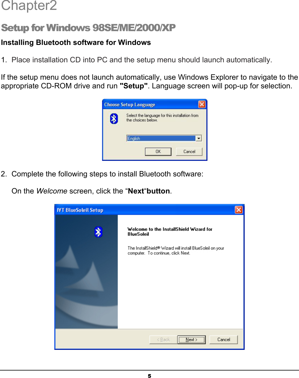   5 Chapter2 Setup for Windows 98SE/ME/2000/XP Installing Bluetooth software for Windows 1.  Place installation CD into PC and the setup menu should launch automatically. If the setup menu does not launch automatically, use Windows Explorer to navigate to the appropriate CD-ROM drive and run &quot;Setup&quot;. Language screen will pop-up for selection.  2.  Complete the following steps to install Bluetooth software: On the Welcome screen, click the “Next“button.  2 