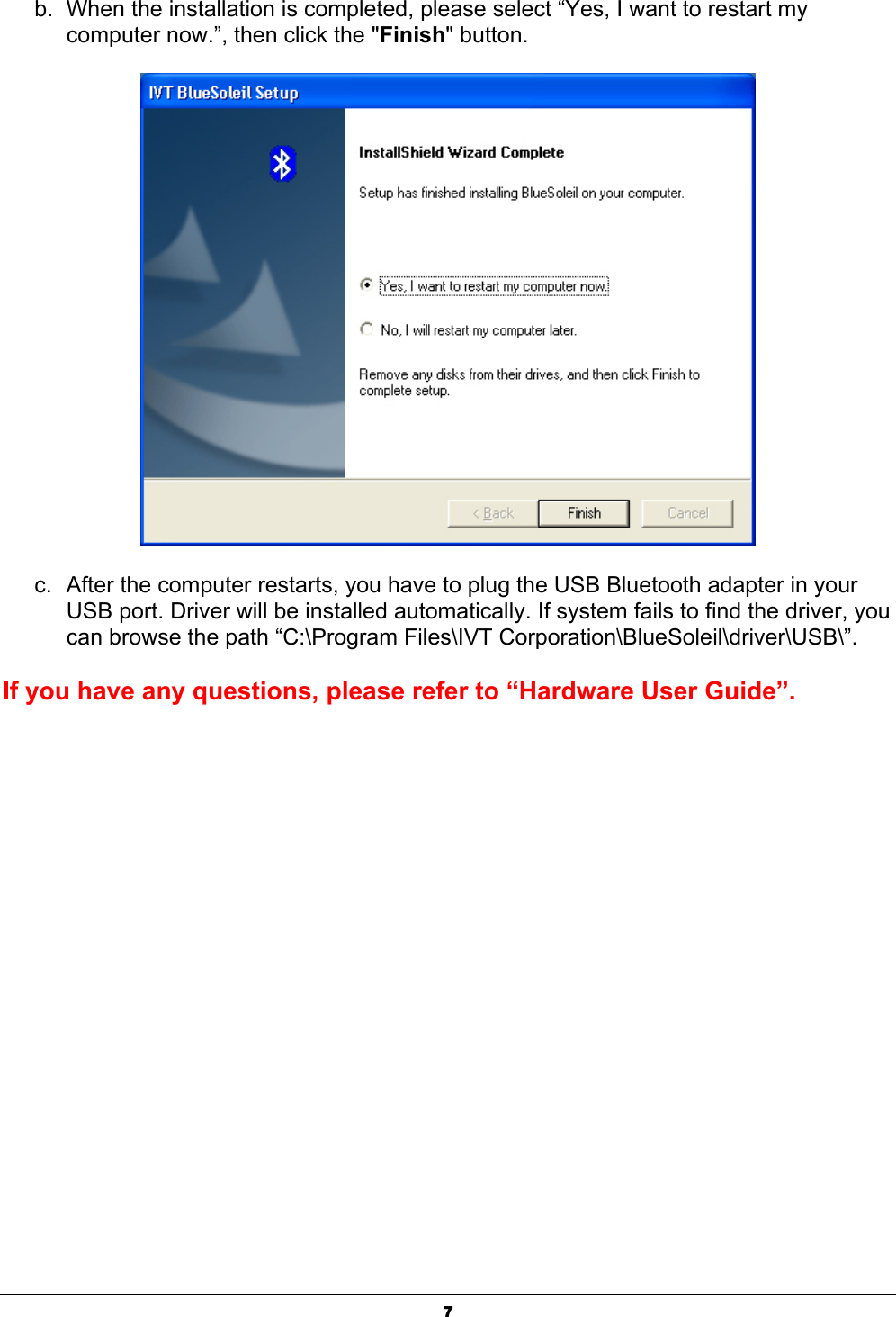   7b.  When the installation is completed, please select “Yes, I want to restart my computer now.”, then click the &quot;Finish&quot; button.  c.  After the computer restarts, you have to plug the USB Bluetooth adapter in your USB port. Driver will be installed automatically. If system fails to find the driver, you can browse the path “C:\Program Files\IVT Corporation\BlueSoleil\driver\USB\”. If you have any questions, please refer to “Hardware User Guide”. 