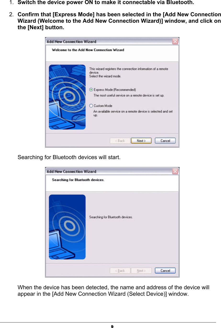 91. Switch the device power ON to make it connectable via Bluetooth. 2. Confirm that [Express Mode] has been selected in the [Add New Connection Wizard (Welcome to the Add New Connection Wizard)] window, and click on the [Next] button.Searching for Bluetooth devices will start. When the device has been detected, the name and address of the device will appear in the [Add New Connection Wizard (Select Device)] window. 