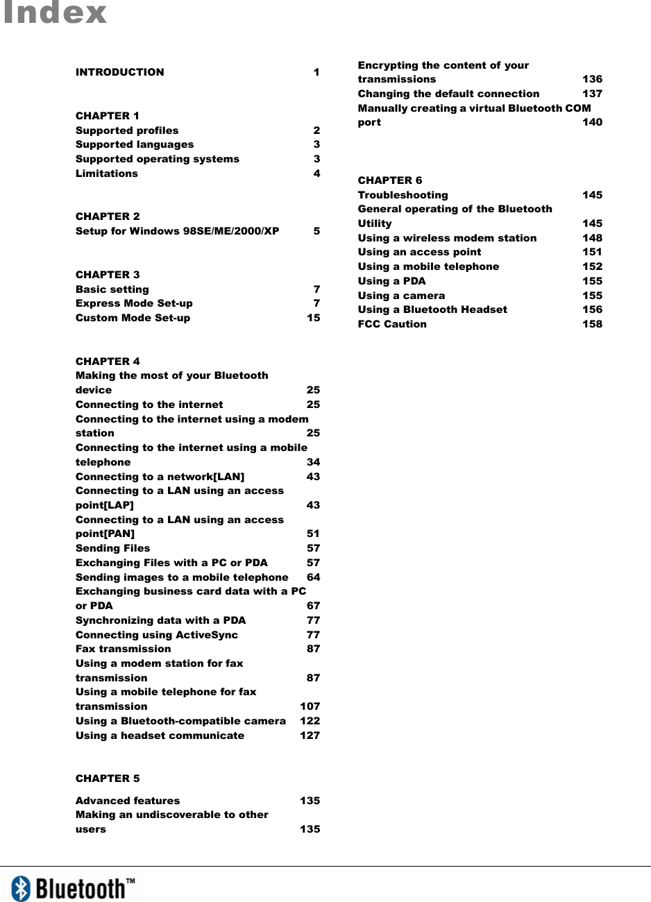 IndexINTRODUCTION 1 CHAPTER 1 Supported profiles  2 Supported languages  3 Supported operating systems  3 Limitations 4 CHAPTER 2 Setup for Windows 98SE/ME/2000/XP  5 CHAPTER 3 Basic setting  7 Express Mode Set-up  7 Custom Mode Set-up  15 CHAPTER 4 Making the most of your Bluetooth   device 25 Connecting to the internet  25 Connecting to the internet using a modem station   25 Connecting to the internet using a mobile telephone 34 Connecting to a network[LAN]  43 Connecting to a LAN using an access point[LAP] 43 Connecting to a LAN using an access point[PAN] 51 Sending Files  57 Exchanging Files with a PC or PDA  57 Sending images to a mobile telephone  64 Exchanging business card data with a PC or PDA  67 Synchronizing data with a PDA    77 Connecting using ActiveSync    77     Fax transmission  87 Using a modem station for fax transmission 87 Using a mobile telephone for fax transmission 107 Using a Bluetooth-compatible camera  122 Using a headset communicate  127 CHAPTER 5 Advanced features    135 Making an undiscoverable to other   users 135 Encrypting the content of your transmissions 136 Changing the default connection  137 Manually creating a virtual Bluetooth COM port 140 CHAPTER 6 Troubleshooting 145 General operating of the Bluetooth   Utility 145 Using a wireless modem station  148 Using an access point  151 Using a mobile telephone  152 Using a PDA  155 Using a camera  155 Using a Bluetooth Headset  156 FCC Caution  158 