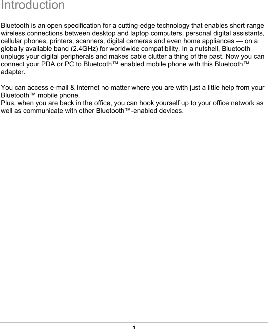 1IntroductionBluetooth is an open specification for a cutting-edge technology that enables short-range wireless connections between desktop and laptop computers, personal digital assistants, cellular phones, printers, scanners, digital cameras and even home appliances — on a globally available band (2.4GHz) for worldwide compatibility. In a nutshell, Bluetooth unplugs your digital peripherals and makes cable clutter a thing of the past. Now you can connect your PDA or PC to Bluetooth™ enabled mobile phone with this Bluetooth™ adapter.ʳYou can access e-mail &amp; Internet no matter where you are with just a little help from your Bluetooth™ mobile phone.ʳPlus, when you are back in the office, you can hook yourself up to your office network as well as communicate with other Bluetooth™-enabled devices. i