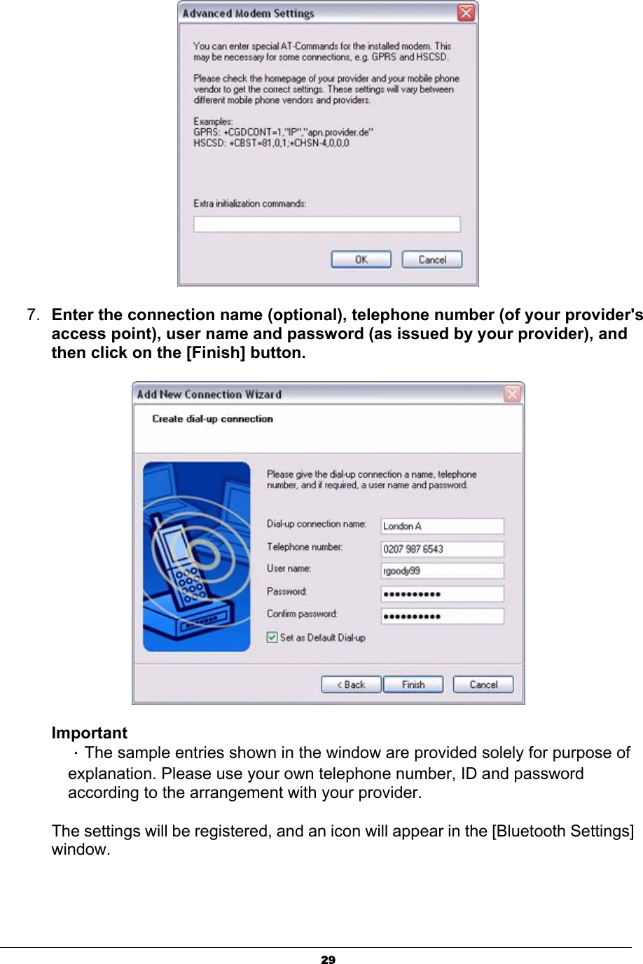 297. Enter the connection name (optional), telephone number (of your provider&apos;s access point), user name and password (as issued by your provider), and then click on the [Finish] button.ImportantΗThe sample entries shown in the window are provided solely for purpose of explanation. Please use your own telephone number, ID and password according to the arrangement with your provider.   The settings will be registered, and an icon will appear in the [Bluetooth Settings] window. 