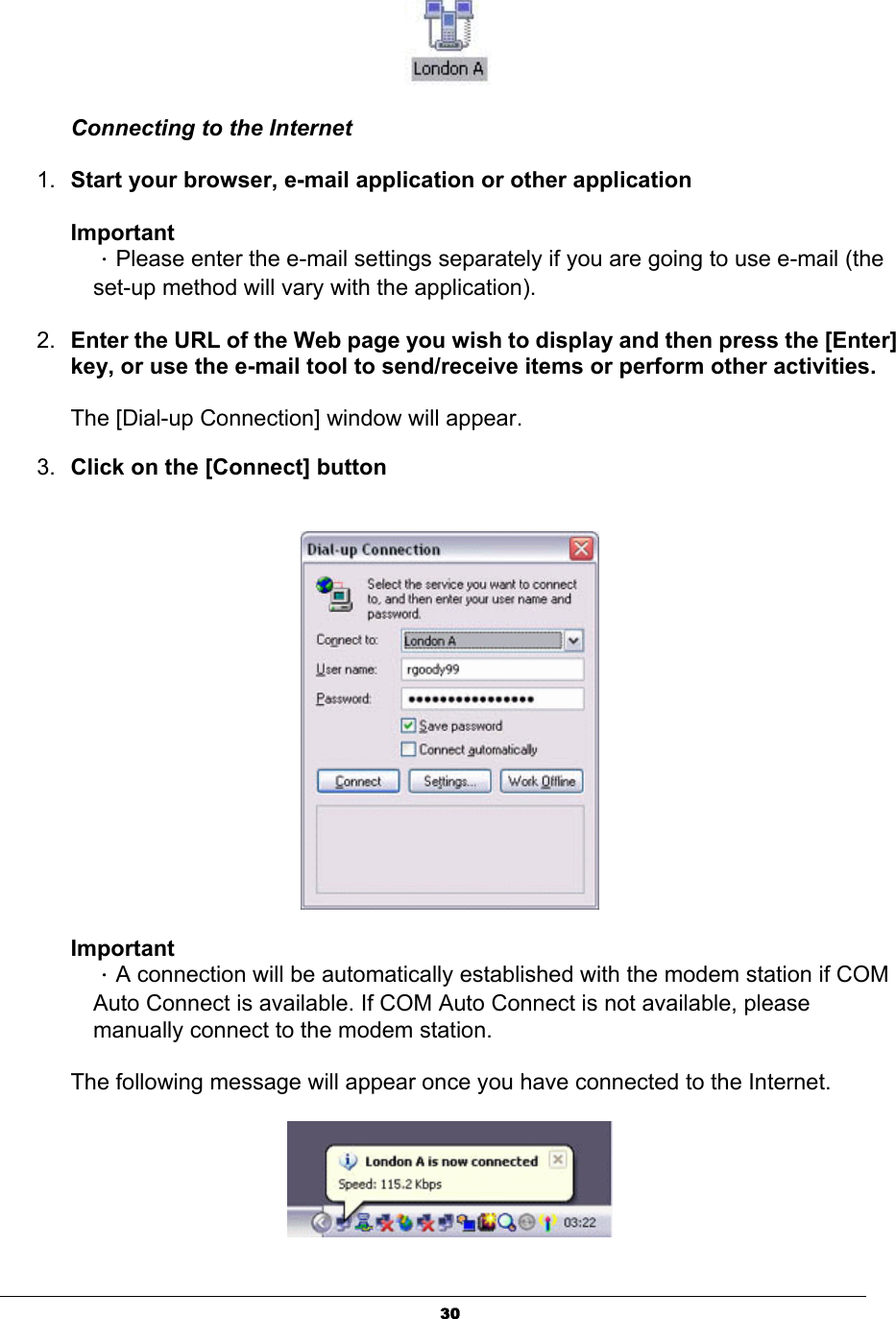 30Connecting to the Internet 1. Start your browser, e-mail application or other application   ImportantΗPlease enter the e-mail settings separately if you are going to use e-mail (the set-up method will vary with the application).   2. Enter the URL of the Web page you wish to display and then press the [Enter] key, or use the e-mail tool to send/receive items or perform other activities. The [Dial-up Connection] window will appear.3. Click on the [Connect] buttonImportantΗA connection will be automatically established with the modem station if COM Auto Connect is available. If COM Auto Connect is not available, please manually connect to the modem station.   The following message will appear once you have connected to the Internet. 