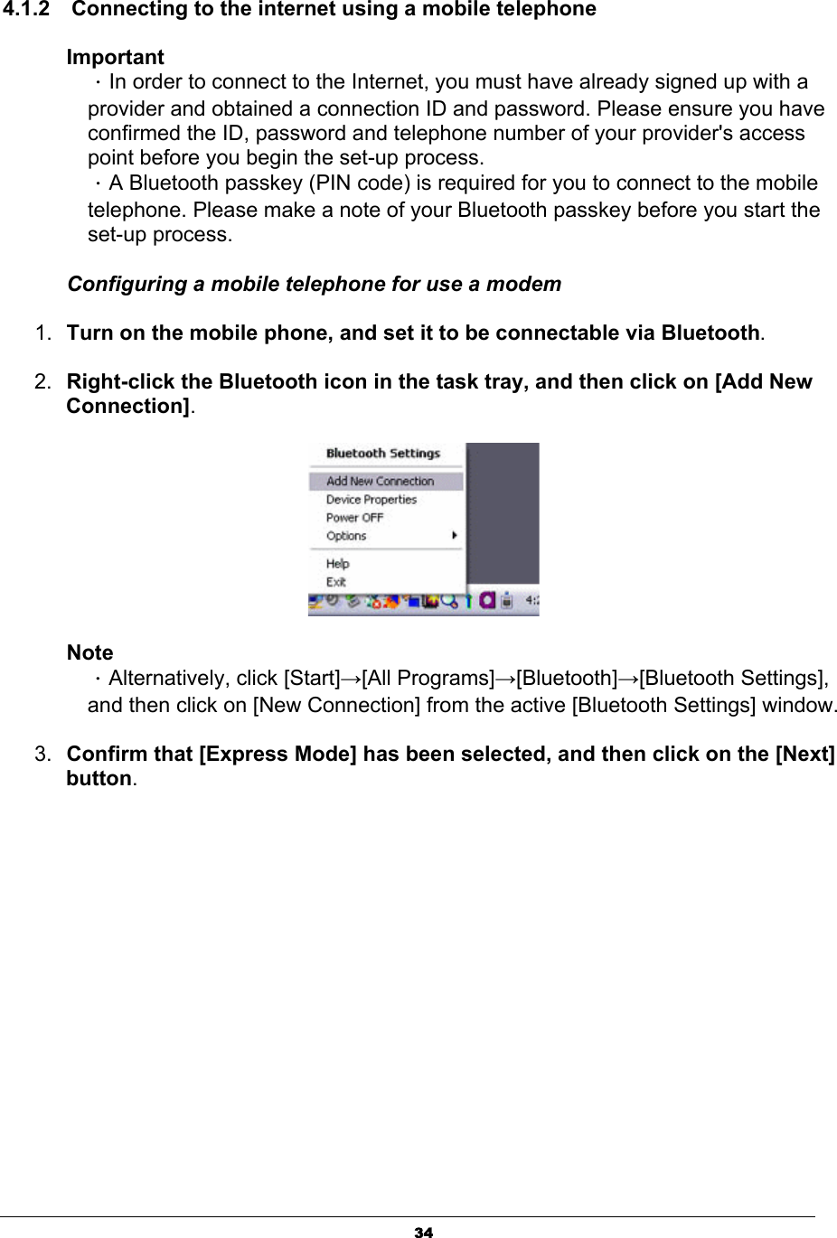 344.1.2    Connecting to the internet using a mobile telephone ImportantΗIn order to connect to the Internet, you must have already signed up with a provider and obtained a connection ID and password. Please ensure you have confirmed the ID, password and telephone number of your provider&apos;s access point before you begin the set-up process.   ΗA Bluetooth passkey (PIN code) is required for you to connect to the mobile telephone. Please make a note of your Bluetooth passkey before you start the set-up process. Configuring a mobile telephone for use a modem 1. Turn on the mobile phone, and set it to be connectable via Bluetooth.2. Right-click the Bluetooth icon in the task tray, and then click on [Add New Connection].NoteΗAlternatively, click [Start]ĺ[All Programs]ĺ[Bluetooth]ĺ[Bluetooth Settings], and then click on [New Connection] from the active [Bluetooth Settings] window. 3. Confirm that [Express Mode] has been selected, and then click on the [Next] button.
