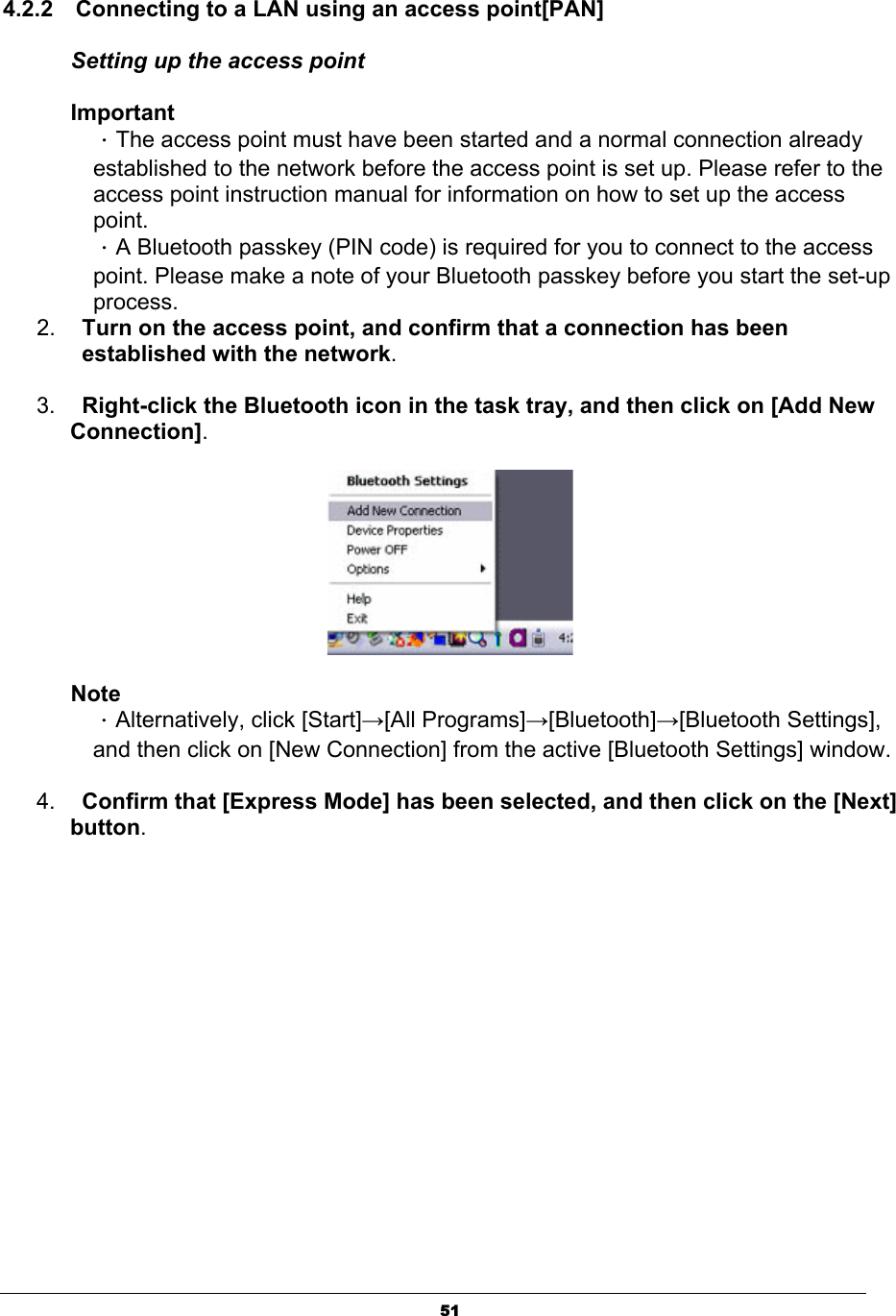 514.2.2    Connecting to a LAN using an access point[PAN] Setting up the access point ImportantΗThe access point must have been started and a normal connection already established to the network before the access point is set up. Please refer to the access point instruction manual for information on how to set up the access point.ΗA Bluetooth passkey (PIN code) is required for you to connect to the access point. Please make a note of your Bluetooth passkey before you start the set-up process.2. Turn on the access point, and confirm that a connection has been established with the network.3. Right-click the Bluetooth icon in the task tray, and then click on [Add New Connection].NoteΗAlternatively, click [Start]ĺ[All Programs]ĺ[Bluetooth]ĺ[Bluetooth Settings], and then click on [New Connection] from the active [Bluetooth Settings] window. 4. Confirm that [Express Mode] has been selected, and then click on the [Next] button.