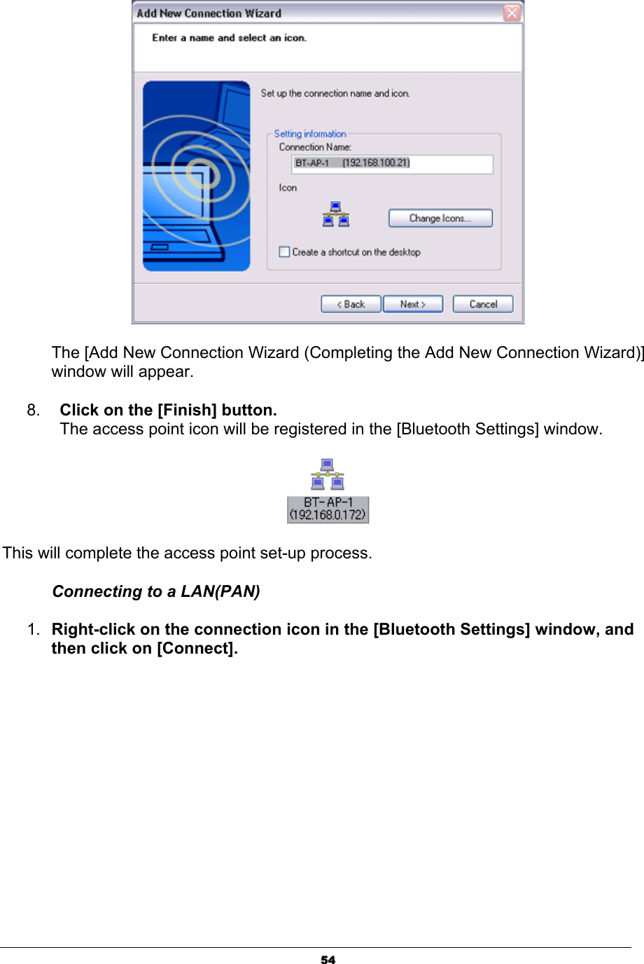 54The [Add New Connection Wizard (Completing the Add New Connection Wizard)] window will appear.8. Click on the [Finish] button.The access point icon will be registered in the [Bluetooth Settings] window. This will complete the access point set-up process. Connecting to a LAN(PAN) 1. Right-click on the connection icon in the [Bluetooth Settings] window, and then click on [Connect]. 