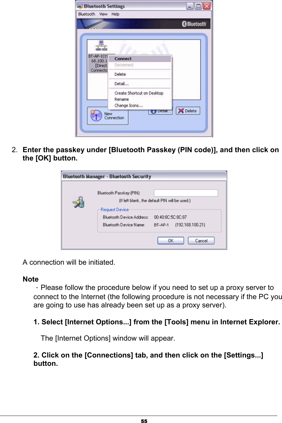 552. Enter the passkey under [Bluetooth Passkey (PIN code)], and then click on the [OK] button. A connection will be initiated.   NoteΗPlease follow the procedure below if you need to set up a proxy server to connect to the Internet (the following procedure is not necessary if the PC you are going to use has already been set up as a proxy server). 1. Select [Internet Options...] from the [Tools] menu in Internet Explorer.ʳThe [Internet Options] window will appear. 2. Click on the [Connections] tab, and then click on the [Settings...] button.