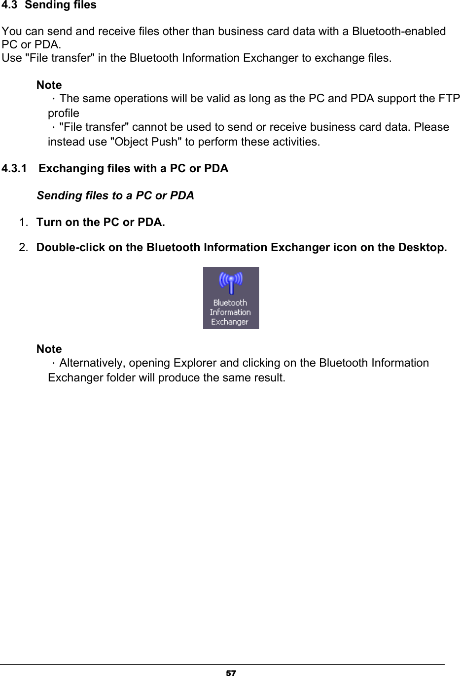 574.3 Sending files You can send and receive files other than business card data with a Bluetooth-enabled PC or PDA. Use &quot;File transfer&quot; in the Bluetooth Information Exchanger to exchange files. NoteΗThe same operations will be valid as long as the PC and PDA support the FTP profileΗ&quot;File transfer&quot; cannot be used to send or receive business card data. Please instead use &quot;Object Push&quot; to perform these activities. 4.3.1  Exchanging files with a PC or PDA   Sending files to a PC or PDA 1. Turn on the PC or PDA. 2. Double-click on the Bluetooth Information Exchanger icon on the Desktop.NoteΗAlternatively, opening Explorer and clicking on the Bluetooth Information Exchanger folder will produce the same result. 