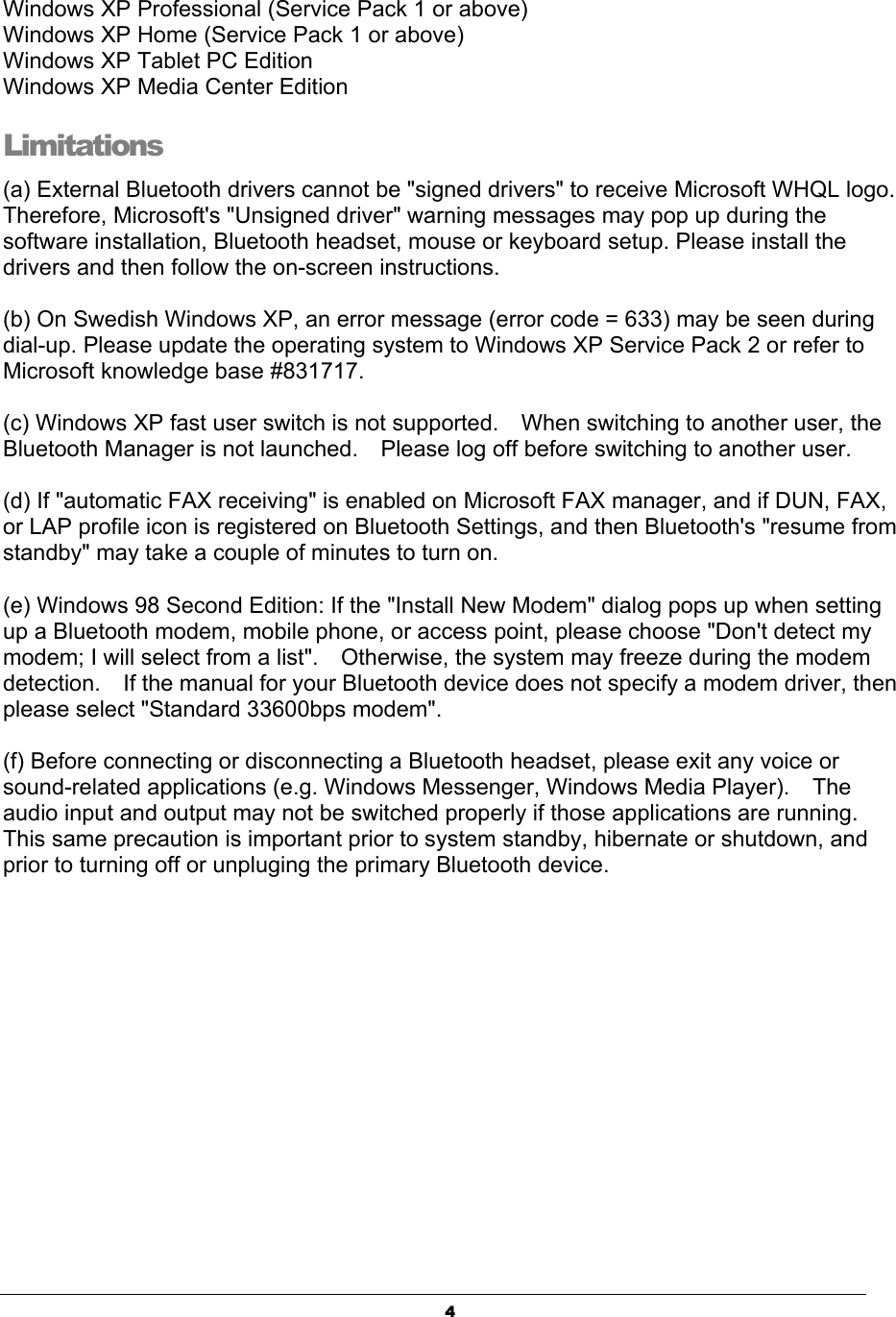4Windows XP Professional (Service Pack 1 or above) Windows XP Home (Service Pack 1 or above) Windows XP Tablet PC Edition Windows XP Media Center Edition Limitations (a) External Bluetooth drivers cannot be &quot;signed drivers&quot; to receive Microsoft WHQL logo.   Therefore, Microsoft&apos;s &quot;Unsigned driver&quot; warning messages may pop up during the software installation, Bluetooth headset, mouse or keyboard setup. Please install the drivers and then follow the on-screen instructions. (b) On Swedish Windows XP, an error message (error code = 633) may be seen during dial-up. Please update the operating system to Windows XP Service Pack 2 or refer to Microsoft knowledge base #831717. (c) Windows XP fast user switch is not supported.    When switching to another user, the Bluetooth Manager is not launched.    Please log off before switching to another user. (d) If &quot;automatic FAX receiving&quot; is enabled on Microsoft FAX manager, and if DUN, FAX, or LAP profile icon is registered on Bluetooth Settings, and then Bluetooth&apos;s &quot;resume from standby&quot; may take a couple of minutes to turn on. (e) Windows 98 Second Edition: If the &quot;Install New Modem&quot; dialog pops up when setting up a Bluetooth modem, mobile phone, or access point, please choose &quot;Don&apos;t detect my modem; I will select from a list&quot;.    Otherwise, the system may freeze during the modem detection.    If the manual for your Bluetooth device does not specify a modem driver, then please select &quot;Standard 33600bps modem&quot;. (f) Before connecting or disconnecting a Bluetooth headset, please exit any voice or sound-related applications (e.g. Windows Messenger, Windows Media Player).    The audio input and output may not be switched properly if those applications are running.   This same precaution is important prior to system standby, hibernate or shutdown, and prior to turning off or unpluging the primary Bluetooth device. 