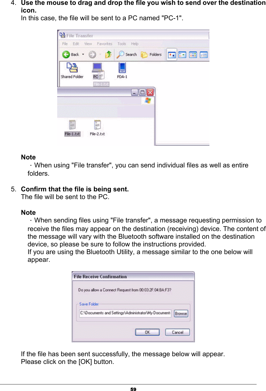 594. Use the mouse to drag and drop the file you wish to send over the destination icon.In this case, the file will be sent to a PC named &quot;PC-1&quot;. NoteΗWhen using &quot;File transfer&quot;, you can send individual files as well as entire folders.5. Confirm that the file is being sent.The file will be sent to the PC. NoteΗWhen sending files using &quot;File transfer&quot;, a message requesting permission to receive the files may appear on the destination (receiving) device. The content of the message will vary with the Bluetooth software installed on the destination device, so please be sure to follow the instructions provided. If you are using the Bluetooth Utility, a message similar to the one below will appear.If the file has been sent successfully, the message below will appear. Please click on the [OK] button. 