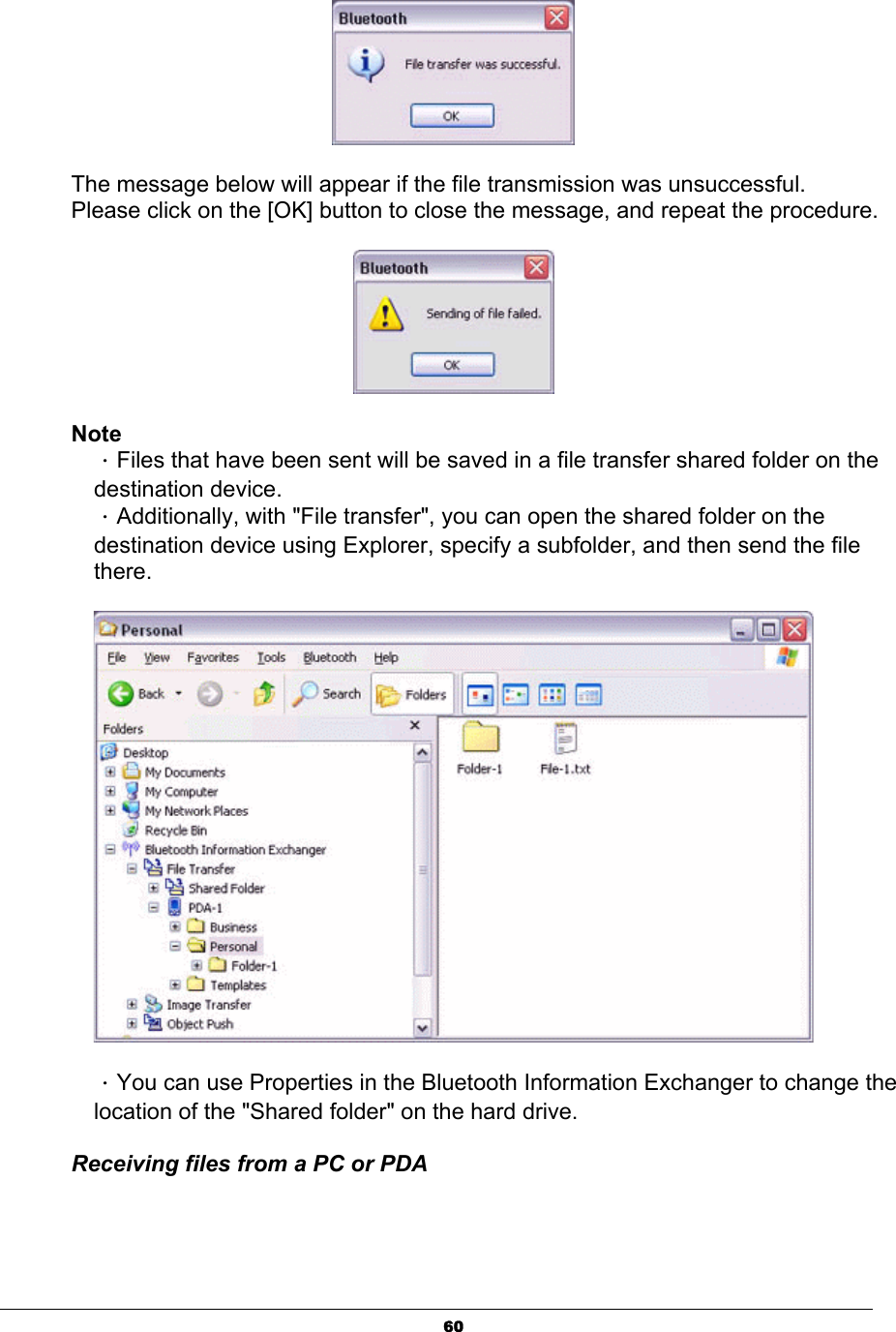 60The message below will appear if the file transmission was unsuccessful. Please click on the [OK] button to close the message, and repeat the procedure. NoteΗFiles that have been sent will be saved in a file transfer shared folder on the destination device. ΗAdditionally, with &quot;File transfer&quot;, you can open the shared folder on the destination device using Explorer, specify a subfolder, and then send the file there.ΗYou can use Properties in the Bluetooth Information Exchanger to change the location of the &quot;Shared folder&quot; on the hard drive.   Receiving files from a PC or PDA 