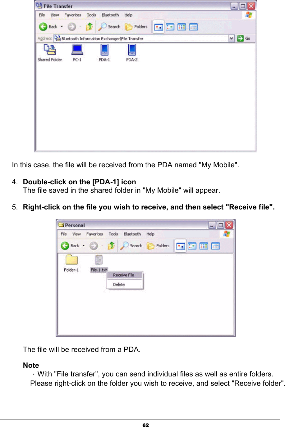 62In this case, the file will be received from the PDA named &quot;My Mobile&quot;.4. Double-click on the [PDA-1] iconThe file saved in the shared folder in &quot;My Mobile&quot; will appear. 5. Right-click on the file you wish to receive, and then select &quot;Receive file&quot;.The file will be received from a PDA. NoteΗWith &quot;File transfer&quot;, you can send individual files as well as entire folders. Please right-click on the folder you wish to receive, and select &quot;Receive folder&quot;. 