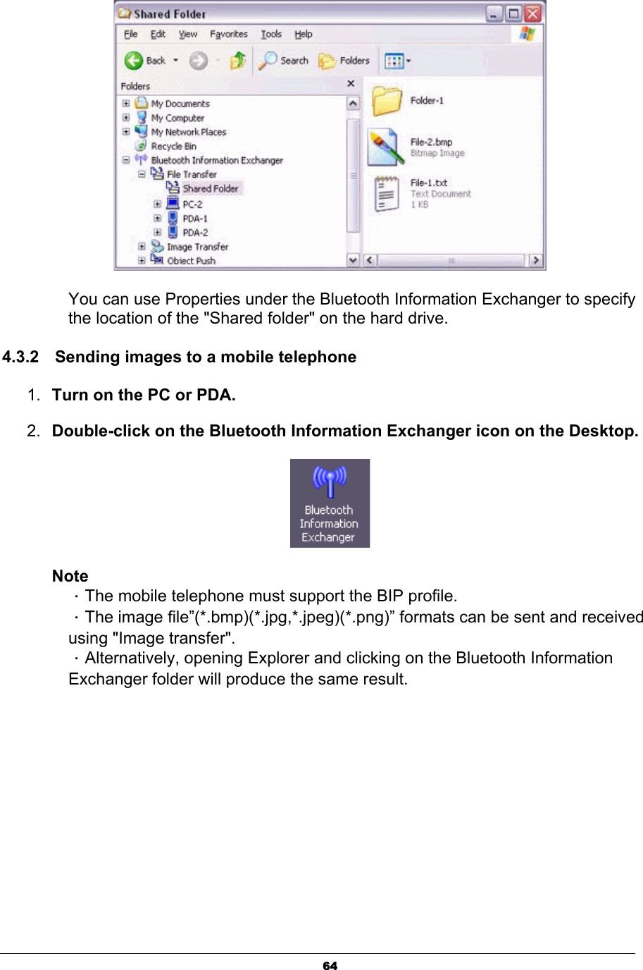 64You can use Properties under the Bluetooth Information Exchanger to specify the location of the &quot;Shared folder&quot; on the hard drive.   4.3.2  Sending images to a mobile telephone    1. Turn on the PC or PDA. 2. Double-click on the Bluetooth Information Exchanger icon on the Desktop.NoteΗThe mobile telephone must support the BIP profile. ΗThe image file”(*.bmp)(*.jpg,*.jpeg)(*.png)” formats can be sent and received using &quot;Image transfer&quot;. ΗAlternatively, opening Explorer and clicking on the Bluetooth Information Exchanger folder will produce the same result. 