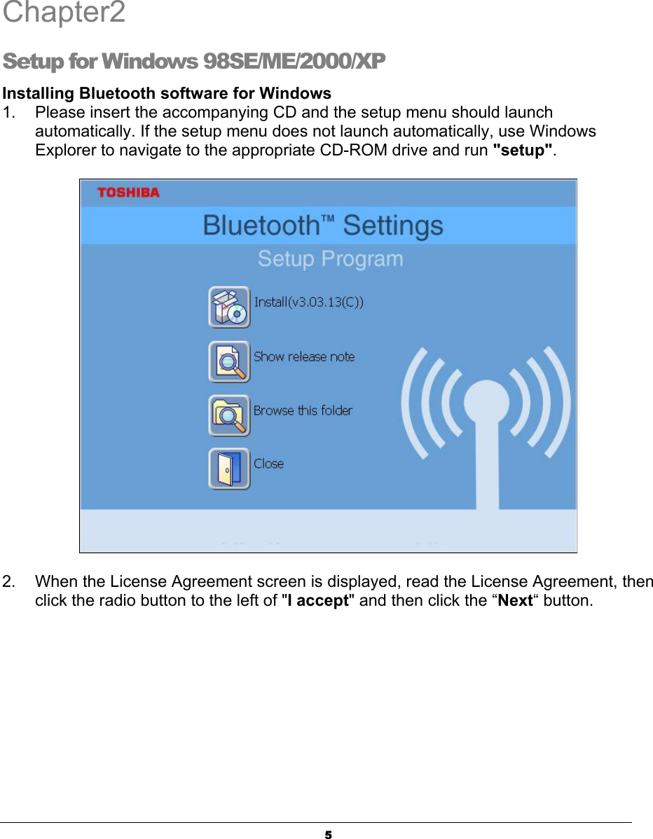 5Chapter2Setup for Windows 98SE/ME/2000/XP Installing Bluetooth software for Windows1.    Please insert the accompanying CD and the setup menu should launch   automatically. If the setup menu does not launch automatically, use Windows   Explorer to navigate to the appropriate CD-ROM drive and run &quot;setup&quot;.ʳ2.  When the License Agreement screen is displayed, read the License Agreement, then   click the radio button to the left of &quot;I accept&quot; and then click the “Next“ button. 2