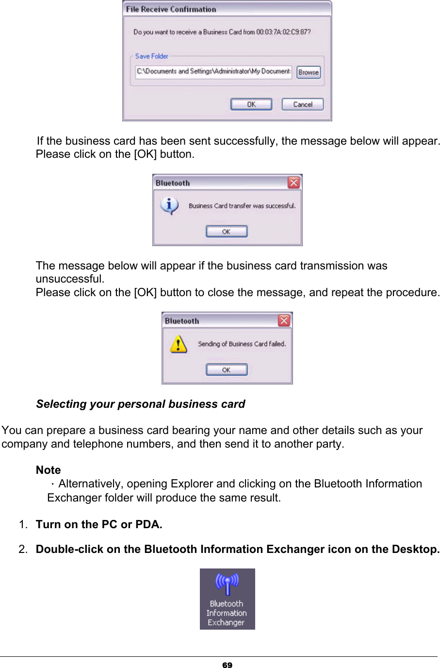 69If the business card has been sent successfully, the message below will appear. Please click on the [OK] button. The message below will appear if the business card transmission was unsuccessful.Please click on the [OK] button to close the message, and repeat the procedure. Selecting your personal business card You can prepare a business card bearing your name and other details such as your company and telephone numbers, and then send it to another party. NoteΗAlternatively, opening Explorer and clicking on the Bluetooth Information Exchanger folder will produce the same result. 1. Turn on the PC or PDA. 2. Double-click on the Bluetooth Information Exchanger icon on the Desktop.