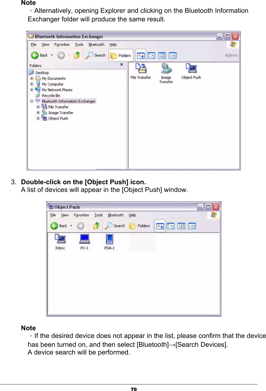 70NoteΗAlternatively, opening Explorer and clicking on the Bluetooth Information Exchanger folder will produce the same result. 3. Double-click on the [Object Push] icon.A list of devices will appear in the [Object Push] window. NoteΗIf the desired device does not appear in the list, please confirm that the device has been turned on, and then select [Bluetooth]ĺ[Search Devices]. A device search will be performed. 