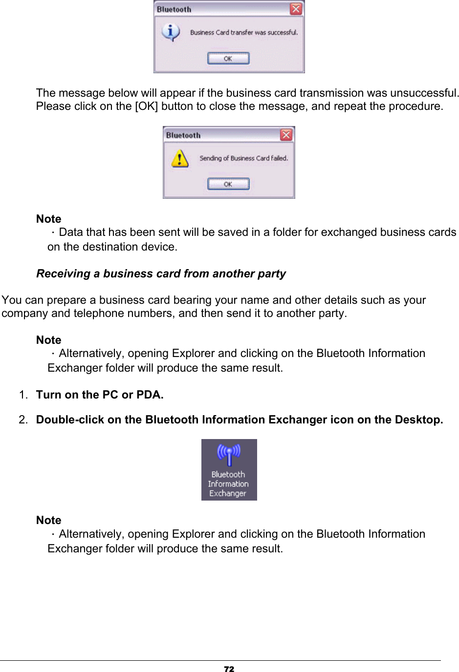 72The message below will appear if the business card transmission was unsuccessful. Please click on the [OK] button to close the message, and repeat the procedure. NoteΗData that has been sent will be saved in a folder for exchanged business cards on the destination device. Receiving a business card from another party You can prepare a business card bearing your name and other details such as your company and telephone numbers, and then send it to another party. NoteΗAlternatively, opening Explorer and clicking on the Bluetooth Information Exchanger folder will produce the same result. 1. Turn on the PC or PDA. 2. Double-click on the Bluetooth Information Exchanger icon on the Desktop.NoteΗAlternatively, opening Explorer and clicking on the Bluetooth Information Exchanger folder will produce the same result. 