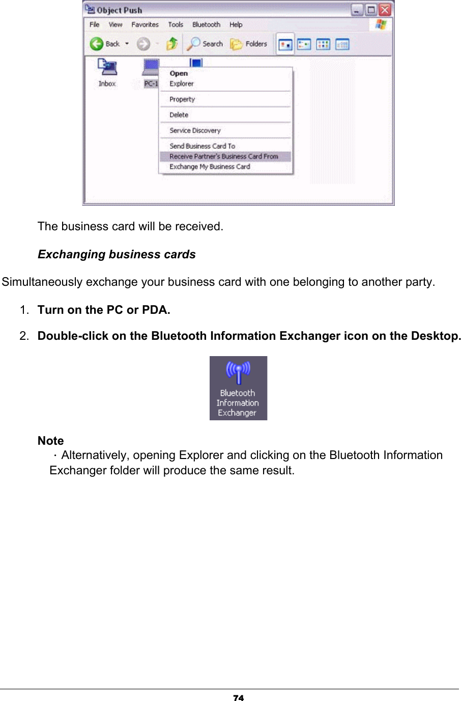 74The business card will be received. Exchanging business cards Simultaneously exchange your business card with one belonging to another party. 1. Turn on the PC or PDA. 2. Double-click on the Bluetooth Information Exchanger icon on the Desktop.NoteΗAlternatively, opening Explorer and clicking on the Bluetooth Information Exchanger folder will produce the same result. 