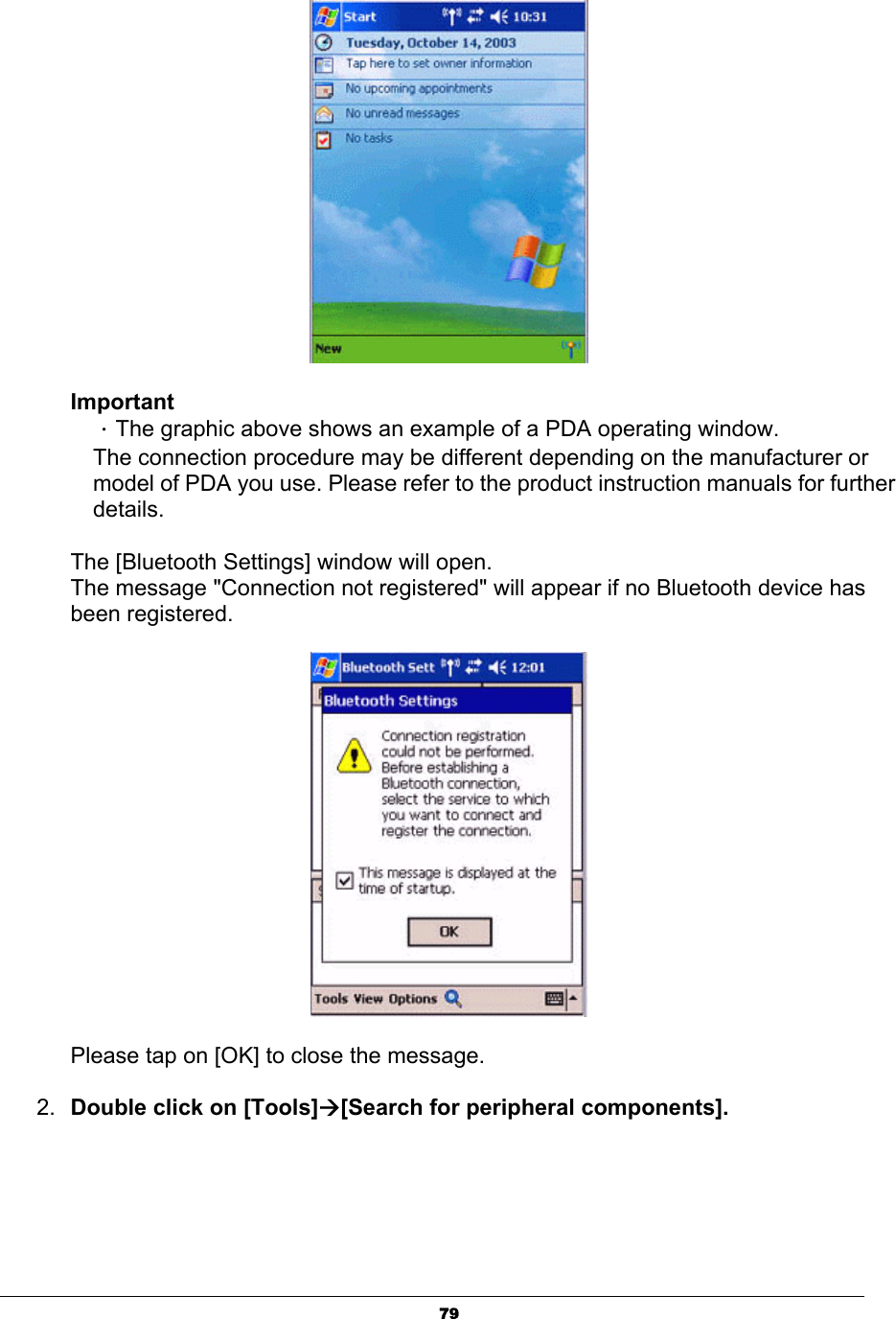 79ImportantΗThe graphic above shows an example of a PDA operating window. The connection procedure may be different depending on the manufacturer or model of PDA you use. Please refer to the product instruction manuals for further details.The [Bluetooth Settings] window will open. The message &quot;Connection not registered&quot; will appear if no Bluetooth device has been registered. Please tap on [OK] to close the message.2. Double click on [Tools]Æ[Search for peripheral components]. 