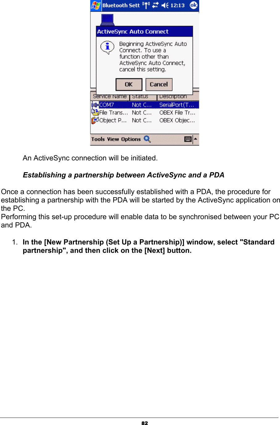 82An ActiveSync connection will be initiated. Establishing a partnership between ActiveSync and a PDA Once a connection has been successfully established with a PDA, the procedure for establishing a partnership with the PDA will be started by the ActiveSync application on the PC. Performing this set-up procedure will enable data to be synchronised between your PC and PDA. 1. In the [New Partnership (Set Up a Partnership)] window, select &quot;Standard partnership&quot;, and then click on the [Next] button. 