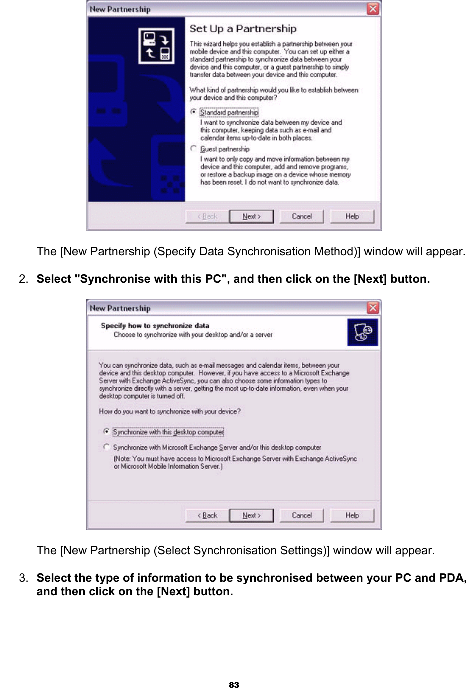 83The [New Partnership (Specify Data Synchronisation Method)] window will appear.2. Select &quot;Synchronise with this PC&quot;, and then click on the [Next] button. The [New Partnership (Select Synchronisation Settings)] window will appear.3. Select the type of information to be synchronised between your PC and PDA, and then click on the [Next] button. 