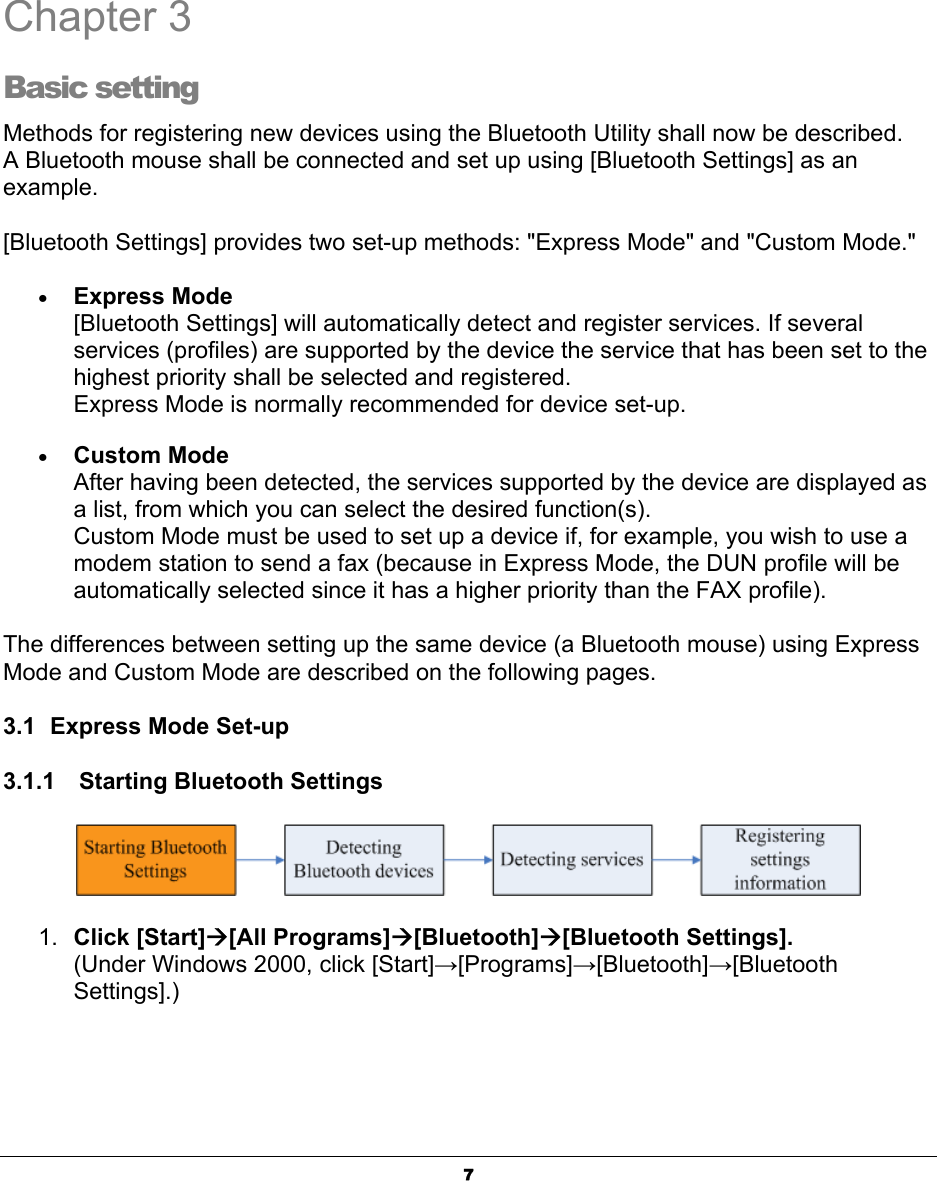 7Chapter 3 Basic setting Methods for registering new devices using the Bluetooth Utility shall now be described. A Bluetooth mouse shall be connected and set up using [Bluetooth Settings] as an example.[Bluetooth Settings] provides two set-up methods: &quot;Express Mode&quot; and &quot;Custom Mode.&quot; xExpress Mode[Bluetooth Settings] will automatically detect and register services. If several services (profiles) are supported by the device the service that has been set to the highest priority shall be selected and registered. Express Mode is normally recommended for device set-up.xCustom ModeAfter having been detected, the services supported by the device are displayed as a list, from which you can select the desired function(s). Custom Mode must be used to set up a device if, for example, you wish to use a modem station to send a fax (because in Express Mode, the DUN profile will be automatically selected since it has a higher priority than the FAX profile).   The differences between setting up the same device (a Bluetooth mouse) using Express Mode and Custom Mode are described on the following pages. 3.1  Express Mode Set-up 3.1.1    Starting Bluetooth Settings 1. Click [Start]Æ[All Programs]Æ[Bluetooth]Æ[Bluetooth Settings].(Under Windows 2000, click [Start]ĺ[Programs]ĺ[Bluetooth]ĺ[BluetoothSettings].)ʳ3