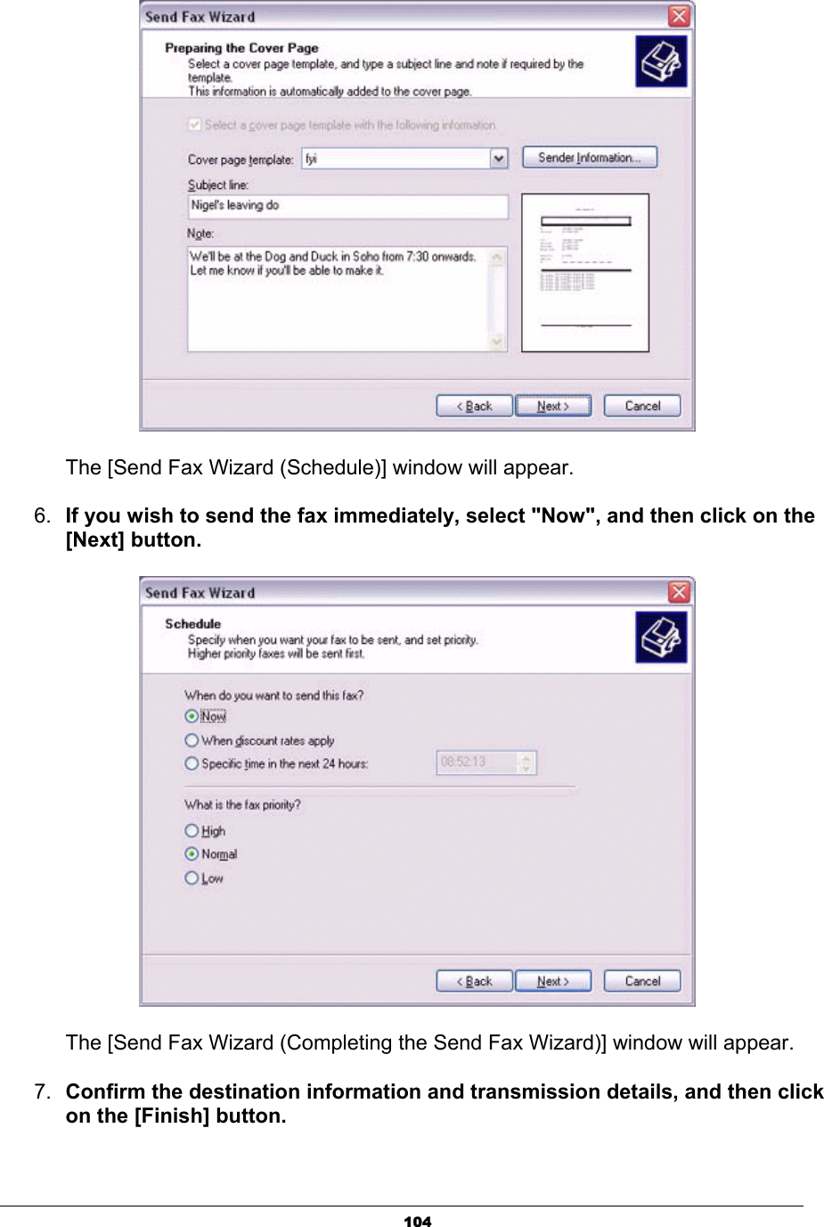 104      The [Send Fax Wizard (Schedule)] window will appear. 6. If you wish to send the fax immediately, select &quot;Now&quot;, and then click on the [Next] button.       The [Send Fax Wizard (Completing the Send Fax Wizard)] window will appear.7. Confirm the destination information and transmission details, and then click on the [Finish] button.