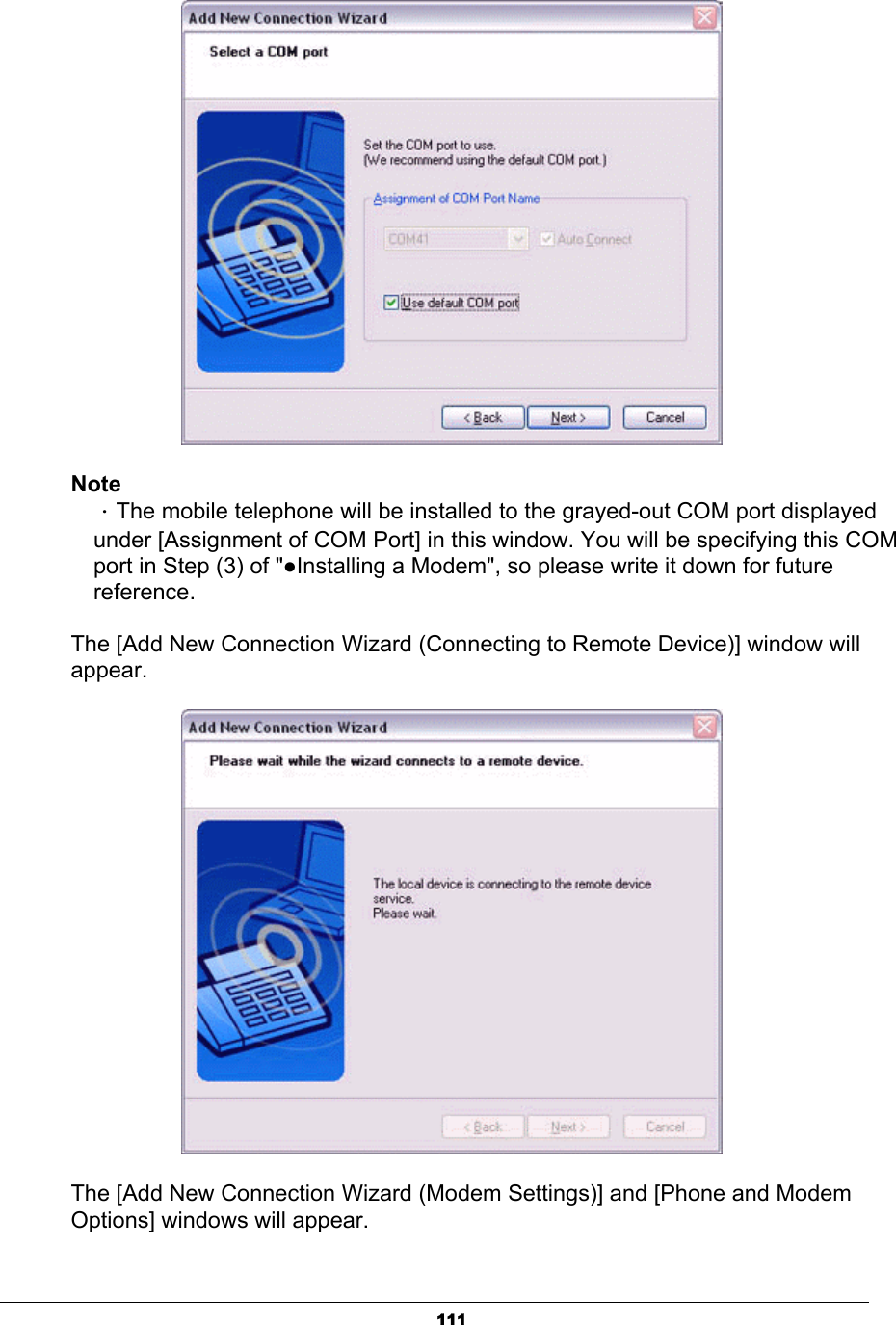 111NoteΗThe mobile telephone will be installed to the grayed-out COM port displayed   under [Assignment of COM Port] in this window. You will be specifying this COM   port in Step (3) of &quot;ƔInstalling a Modem&quot;, so please write it down for future  reference.  The [Add New Connection Wizard (Connecting to Remote Device)] window will appear.The [Add New Connection Wizard (Modem Settings)] and [Phone and Modem Options] windows will appear.