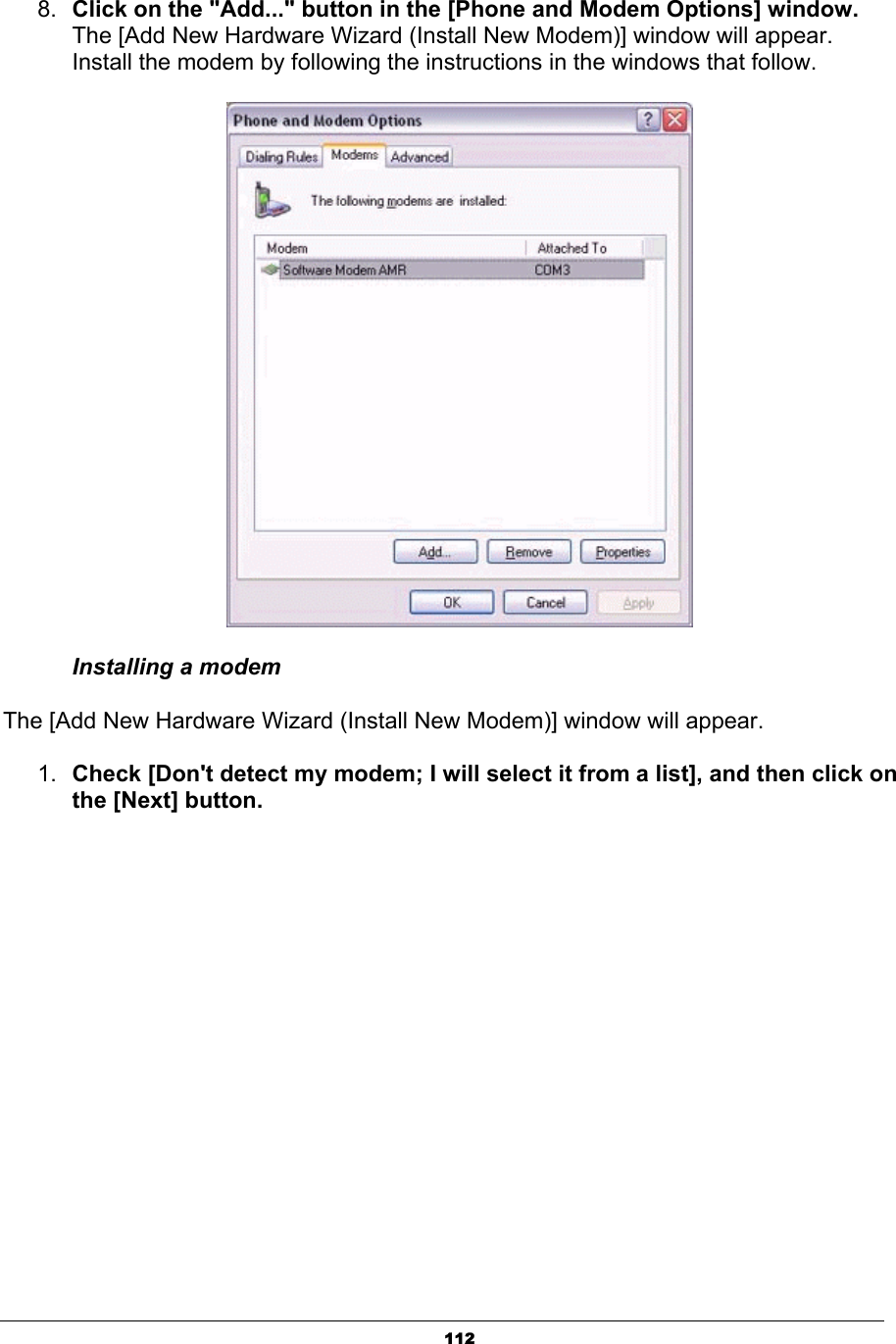 1128. Click on the &quot;Add...&quot; button in the [Phone and Modem Options] window.The [Add New Hardware Wizard (Install New Modem)] window will appear. Install the modem by following the instructions in the windows that follow. Installing a modem   The [Add New Hardware Wizard (Install New Modem)] window will appear.   1. Check [Don&apos;t detect my modem; I will select it from a list], and then click on the [Next] button. 