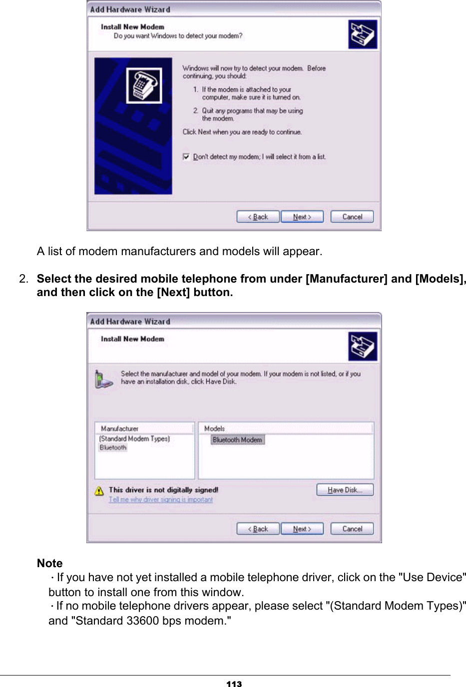 113A list of modem manufacturers and models will appear. 2. Select the desired mobile telephone from under [Manufacturer] and [Models], and then click on the [Next] button.NoteΗIf you have not yet installed a mobile telephone driver, click on the &quot;Use Device&quot;   button to install one from this window.ΗIf no mobile telephone drivers appear, please select &quot;(Standard Modem Types)&quot;   and &quot;Standard 33600 bps modem.&quot; 