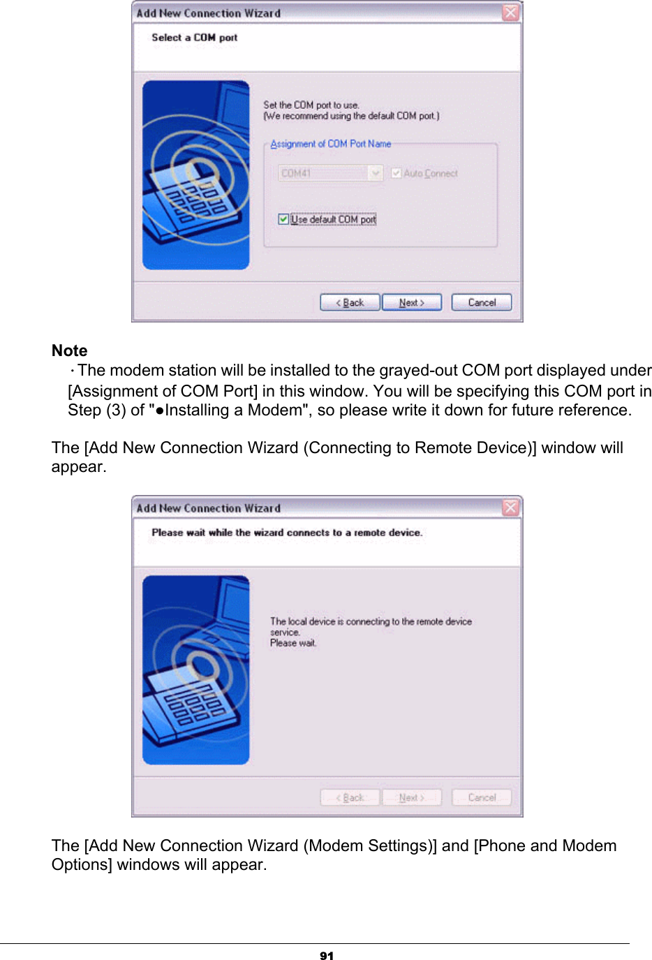 91NoteΗThe modem station will be installed to the grayed-out COM port displayed under   [Assignment of COM Port] in this window. You will be specifying this COM port in   Step (3) of &quot;ƔInstalling a Modem&quot;, so please write it down for future reference.   The [Add New Connection Wizard (Connecting to Remote Device)] window will appear.The [Add New Connection Wizard (Modem Settings)] and [Phone and Modem Options] windows will appear.