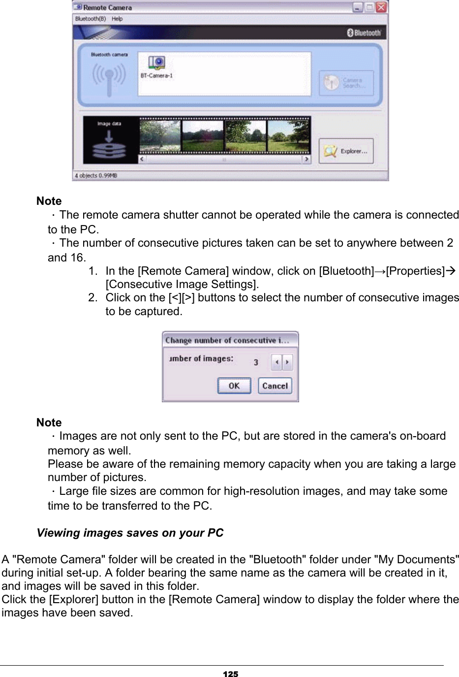 125NoteΗThe remote camera shutter cannot be operated while the camera is connected   to the PC. ΗThe number of consecutive pictures taken can be set to anywhere between 2  and 16. 1.  In the [Remote Camera] window, click on [Bluetooth]ĺ[Properties]Æ   [Consecutive Image Settings].  2.  Click on the [&lt;][&gt;] buttons to select the number of consecutive images to be captured. NoteΗImages are not only sent to the PC, but are stored in the camera&apos;s on-board   memory as well.   Please be aware of the remaining memory capacity when you are taking a large  number of pictures.ΗLarge file sizes are common for high-resolution images, and may take some   time to be transferred to the PC.Viewing images saves on your PC A &quot;Remote Camera&quot; folder will be created in the &quot;Bluetooth&quot; folder under &quot;My Documents&quot; during initial set-up. A folder bearing the same name as the camera will be created in it, and images will be saved in this folder. Click the [Explorer] button in the [Remote Camera] window to display the folder where the images have been saved. 