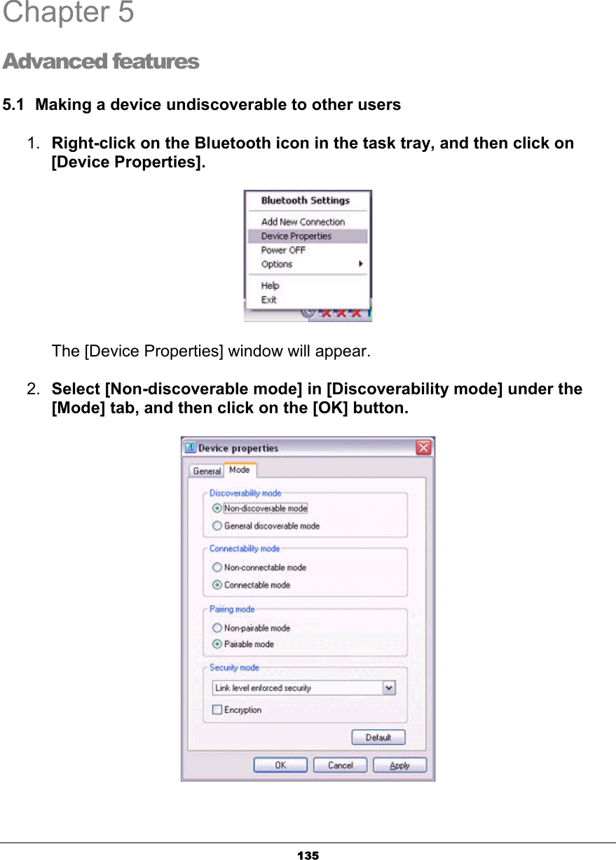 135Chapter 5 Advanced features 5.1  Making a device undiscoverable to other users 1. Right-click on the Bluetooth icon in the task tray, and then click on [Device Properties].       The [Device Properties] window will appear.2. Select [Non-discoverable mode] in [Discoverability mode] under the [Mode] tab, and then click on the [OK] button.45